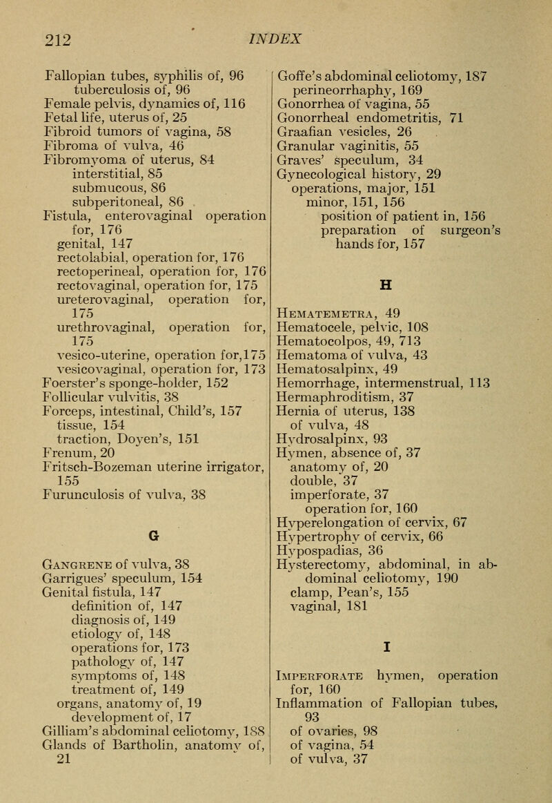 Fallopian tubes, syphilis of, 96 tuberculosis of, 96 Female pelvis, d3mamics of, 116 Fetal life, uterus of, 25 Fibroid tumors of vagina, 58 Fibroma of vulva, 46 Fibromyoma of uterus, 84 interstitial, 85 submucous, 86 subperitoneal, 86 Fistula, enterovaginal operation for, 176 genital, 147 rectoiabial, operation for, 176 rectoperineal, operation for, 176 rectovaginal, operation for, 175 ureterovaginal, operation for, 175 urethrovaginal, operation for, 175 vesico-uterine, operation for, 175 vesicovaginal, operation for, 173 Foerster's sponge-holder, 152 FoUicular vulvitis, 38 Forceps, intestinal. Child's, 157 tissue, 154 traction. Doyen's, 151 Frenum, 20 Fritsch-Bozeman uterine irrigator, 155 Furunculosis of vulva, 38 G Gangrene of vulva, 38 Garrigues' speculum, 154 Genital fistula, 147 definition of, 147 diagnosis of, 149 etiology of, 148 operations for, 173 pathology of, 147 s^^mptoms of, 148 treatment of, 149 organs, anatomy of, 19 development of, 17 Gilliam's abdominal celiotomy, 188 Glands of Bartholin, anatomv of, 21 Goffe's abdominal celiotomy, 187 perineorrhaphy, 169 Gonorrhea of vagina, 55 Gonorrheal endometritis, 71 Graafian vesicles, 26 Granular vaginitis, 55 Graves' speculum, 34 Gynecological history, 29 operations, major, 151 minor, 151, 156 position of patient in, 156 preparation of surgeon's hands for, 157 H Hematemetra, 49 Hematocele, pelvic, 108 Hematocolpos, 49, 713 Hematoma of vulva, 43 Hematosalpinx, 49 Hemorrhage, intermenstrual, 113 Hermaphroditism, 37 Hernia of uterus, 138 of vulva, 48 Hydrosalpinx, 93 Hymen, absence of, 37 anatomy of, 20 double, 37 imperforate, 37 operation for, 160 Hyperelongation of cervix, 67 Hypertrophy of cervix, 66 Hypospadias, 36 Hysterectomy, abdominal, in ab- dominal celiotomy, 190 clamp. Bean's, 155 vaginal, 181 Imperforate hvmen, operation for, 160 Inflammation of Fallopian tubes, 93 of ovaries, 98 of vagina, 54 of vulva, 37