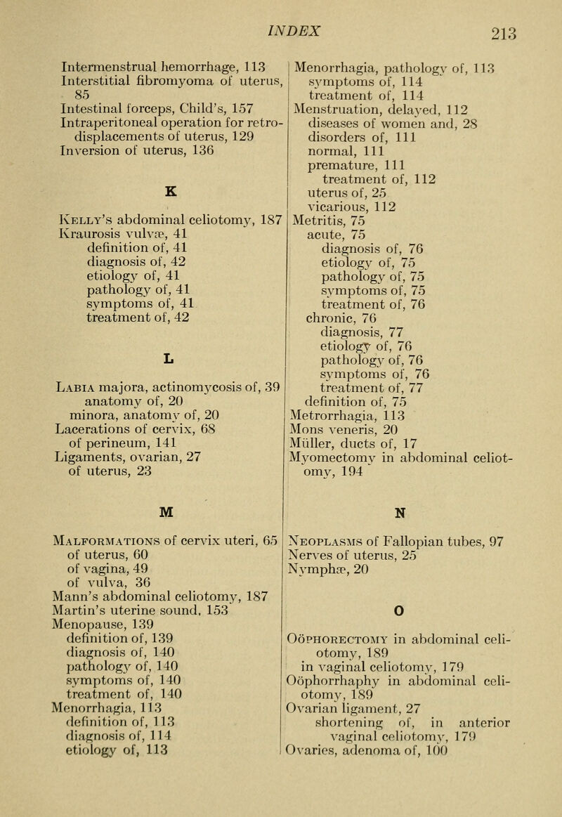 Intertnenstrual hemorrhage, 113 Interstitial fibromyoma of uterus, 85 Intestinal forceps. Child's, 157 Intraperitoneal operation for retro- displacements of uterus, 129 Inversion of uterus, 136 Kelly's abdominal celiotomy, 187 Kraurosis vulvae, 41 definition of, 41 diagnosis of, 42 etiology of, 41 pathology of, 41 symptoms of, 41 treatment of, 42 Labia majora, actinomycosis of, 39 anatomy of, 20 minora, anatomy of, 20 Lacerations of cervix, 68 of perineum, 141 Ligaments, ovarian, 27 of uterus, 23 M Malformations of cervix uteri, 65 of uterus, 60 of vagina, 49 of vulva, 36 Mann's abdominal celiotomy, 187 Martin's uterine sound, 153 Menopause, 139 definition of, 139 diagnosis of, 140 patholog}^ of, 140 symptoms of, 140 treatment of, 140 Menorrhagia, 113 definition of, 113 diagnosis of, 114 etiology of, 113 Menorrhagia, pathology of, 113 S3'mptoms of, 114 treatment of, 114 Menstruation, delayed, 112 diseases of women and, 28 disorders of. 111 normal. 111 premature, 111 treatment of, 112 uterus of, 25 vicarious, 112 Metritis, 75 acute, 75 diagnosis of, 76 etiology of, 75 pathology of, 75 symptoms of, 75 treatment of, 76 chronic, 76 diagnosis, 77 etiology of, 76 pathology of, 76 symptoms of, 76 treatment of, 77 definition of, 75 Metrorrhagia, 113 Mons veneris, 20 Miiller, ducts of, 17 Myomectomy in abdominal celiot- omy, 194 N Neoplasms of Fallopian tubes, 97 Nerves of uterus, 25 Nymphsp, 20 Oophorectomy in abdominal celi- otomy, 189 in vaginal celiotomy, 179 Oophorrhaphy in abdominal celi- otomy, 189 Ovarian ligament, 27 shortening of, in anterior vaginal celiotomy, 179 Ovaries, adenoma of, 100