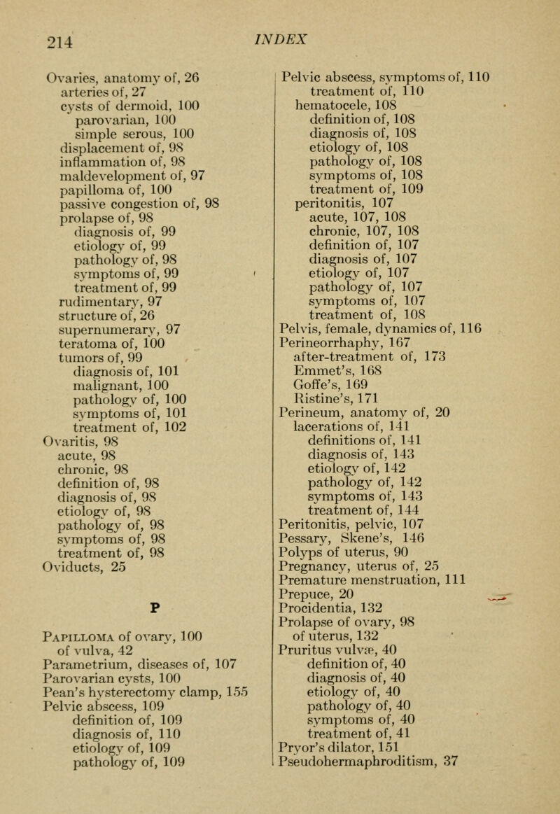 Ovaries, anatomy of, 26 arteries of, 27 cysts of dermoid, 100 parovarian, 100 simple serous, 100 displacement of, 98 inflammation of, 98 maldevelopment of, 97 papilloma of, 100 passive congestion of, 98 prolapse of, 98 diagnosis of, 99 etiology of, 99 pathology of, 98 symptoms of, 99 treatment of, 99 rudimentary, 97 structure of, 26 supernumerary, 97 teratoma of, 100 tumors of, 99 diagnosis of, 101 malignant, 100 pathology of, 100 symptoms of, 101 treatment of, 102 Ovaritis, 98 acute, 98 chronic, 98 definition of, 98 diagnosis of, 98 etiology of, 98 pathology of, 98 symptoms of, 98 treatment of, 98 Oviducts, 25 Papilloma of ovar}-, 100 of vulva, 42 Parametrium, diseases of, 107 Parovarian cysts, 100 Pean's hysterectomy clamp, 155 Pelvic abscess, 109 definition of, 109 diagnosis of, 110 etiology of, 109 pathology of, 109 Pelvic abscess, symptoms of, 110 treatment of, 110 hematocele, 108 definition of, 108 diagnosis of, 108 etiology of, 108 pathology of, 108 symptoms of, 108 treatment of, 109 peritonitis, 107 acute, 107, 108 chronic, 107, 108 definition of, 107 diagnosis of, 107 etiology of, 107 pathology of, 107 symptoms of, 107 treatment of, 108 Pelvis, female, dynamics of, 116 Perineorrhaphy, 167 after-treatment of, 173 Emmet's, 168 Goffe's, 169 Ristine's, 171 Perineum, anatomy of, 20 lacerations of, 141 definitions of, 141 diagnosis of, 143 etiology of, 142 pathology of, 142 symptoms of, 143 treatment of, 144 Peritonitis, pelvic, 107 Pessary, Skene's, 146 Polyps of uterus, 90 Pregnancy, uterus of, 25 Premature menstruation, 111 Prepuce, 20 Procidentia, 132 Prolapse of ovary, 98 of uterus, 132 Pruritus vulva^, 40 definition of, 40 diagnosis of, 40 etiology of, 40 pathology of, 40 symptoms of, 40 treatment of, 41 Pryor's dilator, 151 Pseudohermaphroditism, 37