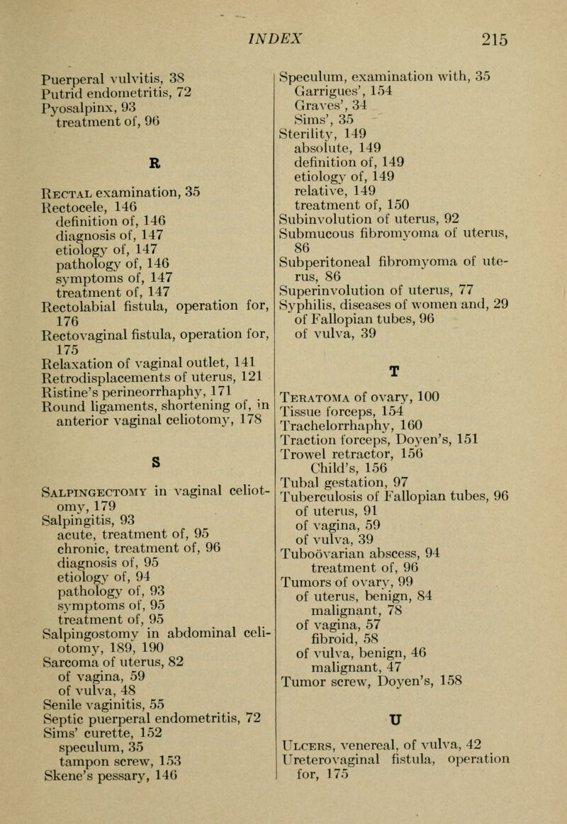 puerperal \iilvitis, 38 Putrid endometritis, 72 Pyosalpinx, 93 treatment of, 96 Rectal examination, 35 Rectocele, 146 definition of, 146 diagnosis of, 147 etiology of, 147 pathology of, 146 symptoms of, 147 treatment of, 147 Rectolabial fistula, operation for, 176 Rectovaginal fistula, operation for, 175 Relaxation of vaginal outlet, 141 Retrodisplacements of uterus, 121 Ristine's perineorrhaphy, 171 Round ligaments, shortening of, in anterior vaginal celiotomy, 178 Salpingectomy in vaginal celiot- omy, 179 Salpingitis, 93 acute, treatment of, 95 chronic, treatment of, 96 diagnosis of, 95 etiology of, 94 pathology of, 93 symptoms of, 95 treatment of, 95 Salpingostomy in abdominal celi- otomy, 189, 190 Sarcoma of uterus, 82 of vagina, 59 of vulva, 48 Senile vaginitis, 55 Septic puerperal endometritis, 72 Sims' curette, 152 speculum, 35 tampon screw, 153 Skene's pessary, 146 Speculum, examination with, 35 Garrigues', 154 Graves', 34 Sims', 35 Sterility, 149 absolute, 149 definition of, 149 etiology of, 149 relative, 149 treatment of, 150 Subinvolution of uterus, 92 Submucous fibromvoma of uterus, 86 Subperitoneal fibromyoma of ute- rus, 86 Superinvolution of uterus, 77 Syphilis, diseases of women and, 29 of Fallopian tubes, 96 of vulva, 39 Teratoma of ovary, 100 Tissue forceps, 154 Trachelorrhaphy, 160 Traction forceps. Doyen's, 151 Trowel retractor, 156 Child's, 156 Tubal gestation, 97 Tuberculosis of Fallopian tubes, 96 of uterus, 91 of vagina, 59 of vulva, 39 Tuboovarian abscess, 94 treatment of, 96 Tumors of ovary, 99 of uterus, benign, 84 malignant, 78 of vagina, 57 fibroid, 58 of vulva, benign, 46 malignant, 47 Tumor screw, Doyen's, 158 U Ulcers, venereal, of vulva, 42 ITreterovaginal fistula, operation for, 175