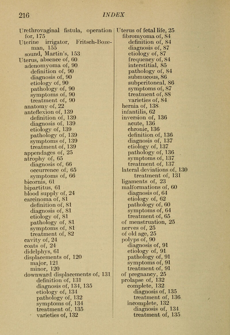 Urethrovaginal fistula, operation for, 175 Uterine irrigator, Fritsch-Boze- man, 155 sound, Martin's, 153 Uterus, absence of, 60 adenomyoma of, 90 definition of, 90 diagnosis of, 90 etiology of, 90 pathology of, 90 symptoms of, 90 treatment of, 90 anatomy of, 22 anteflexion of, 139 definition of, 139 diagnosis of, 139 etiology of, 139 pathology of, 139 symptoms of, 139 treatment of, 139 appendages of, 25 atrophy of, 65 diagnosis of, 66 occurrence of, 65 symptoms of, 66 bicornis, 61 bipartitus, 61 blood supply of, 24 carcinoma of, 81 definition of, 81 diagnosis of, 81 etiology of, 81 pathology of, 81 s3^mptoms of, 81 treatment of, 82 cavity of, 24 coats of, 24 didelphys, 61 displacements of, 120 major, 121 minor, 120 downward displacements of, 131 definition of, 131 diagnosis of, 134, 135 etiology of, 134 pathology of, 132 symptoms of, 134 treatment of, 135 ' varieties of, 132 Uterus of fetal life, 25 fibromyoma of, 84 definition of, 84 diagnosis of, 87 etiology of, 87 frequency of, 84 interstitial, 85 pathology of, 84 submucous, 86 subperitoneal, 86 symptoms of, 87 treatment of, 88 varieties of, 84 hernia of, 138 infantilis, 62 inversion of, 136 acute, 136 chronic, 136 definition of, 136 diagnosis of, 137 etiology of, 137 pathology of, 136 symptoms of, 137 treatment of, 137 lateral deviations of, 130 treatment of, 131 ligaments of, 23 malformations of, 60 diagnosis of, 64 etiology of, 62 pathology of, 60 symptoms of, 64 treatment of, 65 of menstruation, 25 nerves of, 25 of old age, 25 polyps of, 90 diagnosis of, 91 etiology of, 91 pathology of, 91 symptoms of, 91 treatment of, 91 of pregnancy, 25 prolapse of, 132 complete, 132 diagnosis of, 135 treatment of, 136 incomplete, 132 diagnosis of, 134 treatment of, 135