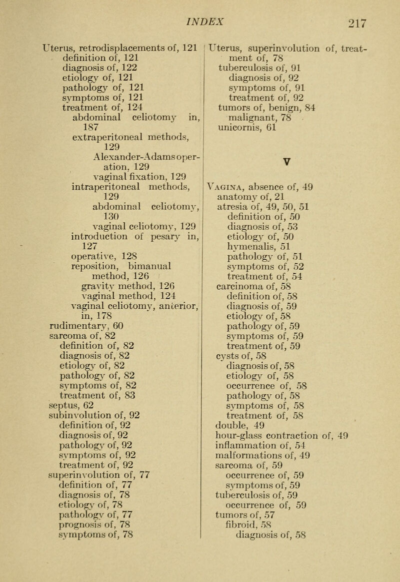 Uterus, retrodisplacements of, 121 definition of, 121 diagnosis of, 122 etiology of, 121 pathology of, 121 symptoms of, 121 treatment of, 124 abdominal celiotomy in, 187 extraperitoneal methods, 129 Alexander-Adams oper- ation, 129 vaginal fixation, 129 intraperitoneal methods, 129 abdominal celiotomy, 130 vaginal celiotomy, 129 introduction of pesary in, 127 operative, 128 reposition, bimanual method, 126 gravity method, 126 vaginal method, 124 vaginal celiotomv, anterior, in, 178 rudimentary, 60 sarcoma of, 82 definition of, 82 diagnosis of, 82 etiolog^^ of, 82 pathology of, 82 symptoms of, 82 treatment of, 83 septus, 62 subinvolution of, 92 definition of, 92 diagnosis of, 92 pathology of, 92 symptoms of, 92 treatment of, 92 superinx'olution of, 77 definition of, 77 diagnosis of, 78 etiology of, 78 pathology of, 77 prognosis of, 78 Uterus, superinvolution of, treat- ment of, 78 tuberculosis of, 91 diagnosis of, 92 symptoms of, 91 treatment of, 92 tumors of, benign, 84 malignant, 78 unicornis, 61 Vagina, absence of, 49 anatomy of, 21 atresia of, 49, 50, 51 definition of, 50 diagnosis of, 53 etiology of, 50 hymenalis, 51 pathology of, 51 symptoms of, 52 treatment of, 54 carcinoma of, 58 definition of, 58 diagnosis of, 59 etiology of, 58 pathology of, 59 symptoms of, 59 treatment of, 59 cysts of, b^ diagnosis of, 58 etiology of, 58 occurrence of, 58 pathology of, 58 symptoms of, 58 treatment of, 58 double, 49 hour-glass contraction of, 49 inflammation of, 54 malformations of, 49 sarcoma of, 59 occurrence of, 59 symptoms of, 59 tuberculosis of, 59 occurrence of, 50 tumors of, 57 fibroid, 58