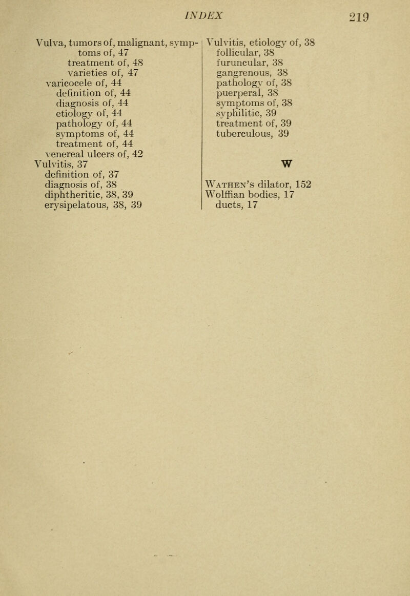 Vulva, tumors of, malignant, symp- toms of, 47 treatment of, 48 varieties of, 47 varicocele of, 44 definition of, 44 diagnosis of, 44 etiology of, 44 pathology of, 44 symptoms of, 44 treatment of, 44 venereal ulcers of, 42 Vulvitis, 37 definition of, 37 diagnosis of, 38 diphtheritic, 38, 39 erysipelatous, 38, 39 Vulvitis, etiology of, 38 follicular, 38 furuncular, 38 gangrenous, 38 pathology of, 38 puerperal, 38 symptoms of, 38 syphilitic, 39 treatment of, 39 tuberculous, 39 W Wathen's dilator, 152 Wolffian bodies, 17 ducts, 17