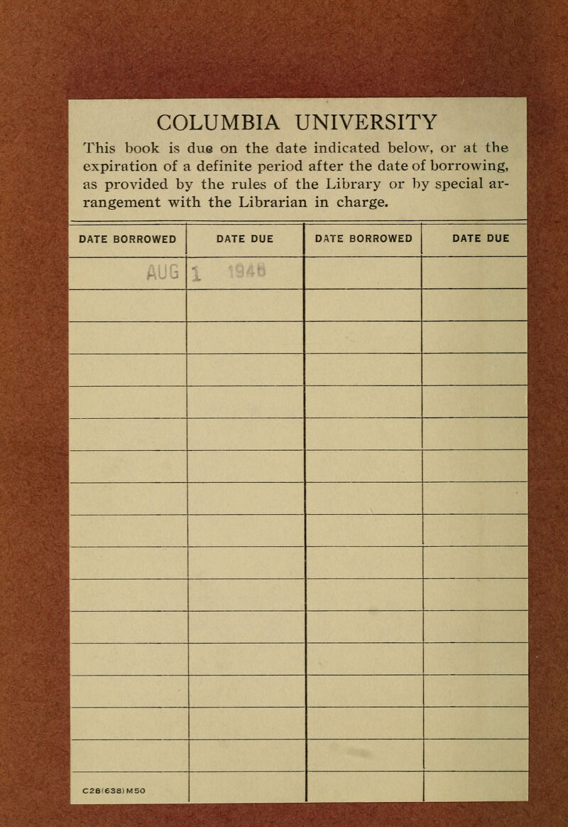 COLUMBIA UNIVERSITY This book is due on the date indicated below, or at the expiration of a definite period after the date of borrowing, as provided by the rules of the Library or by special ar- rangement with the Librarian in charge. DATE BORROWED AUG DATE DUE C2e(63S)M50 DATE BORROWED DATE DUE f' ^
