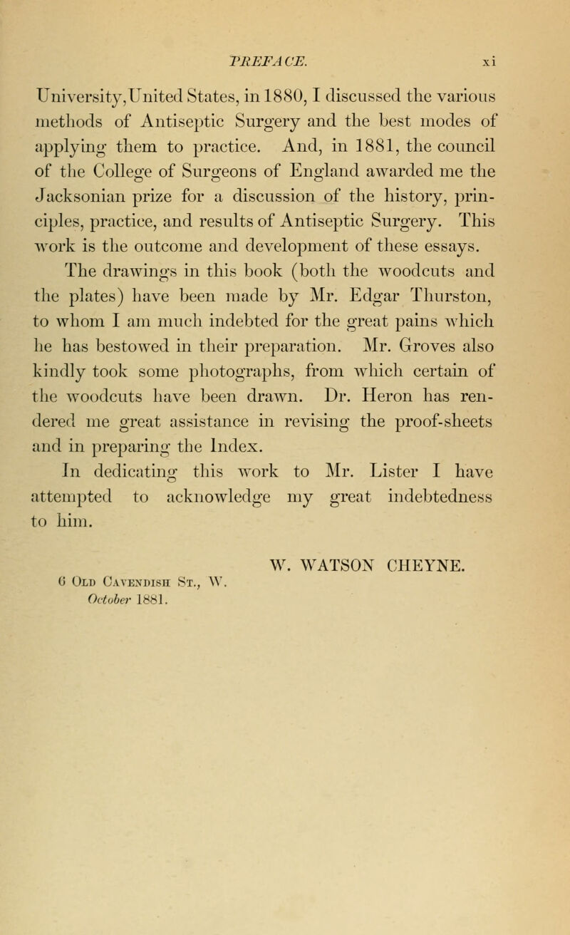 University,United States, in 1880,1 discussed the various methods of Antiseptic Surgery and the best modes of applymg them to practice. And, in 1881, the council of the College of Surgeons of England awarded me the Jacksonian prize for a discussion of the history, prin- ciples, practice, and results of Antiseptic Surgery. This work is the outcome and development of these essays. The drawings in this book (both the woodcuts and the plates) have been made by Mr. Edgar Thurston, to whom I am much indebted for the great pains which he has bestowed m their preparation. Mr. Groves also kindly took some photographs, from which certain of the woodcuts have been drawn. Dr. Heron has ren- dered me great assistance in revising the proof-sheets and in preparing the Index. In dedicating this work to Mr. Lister I have attempted to acknowledge my great indebtedness to him. W. WATSON CHEYNE. 0 Old Cavendish St., \V. October 1881.