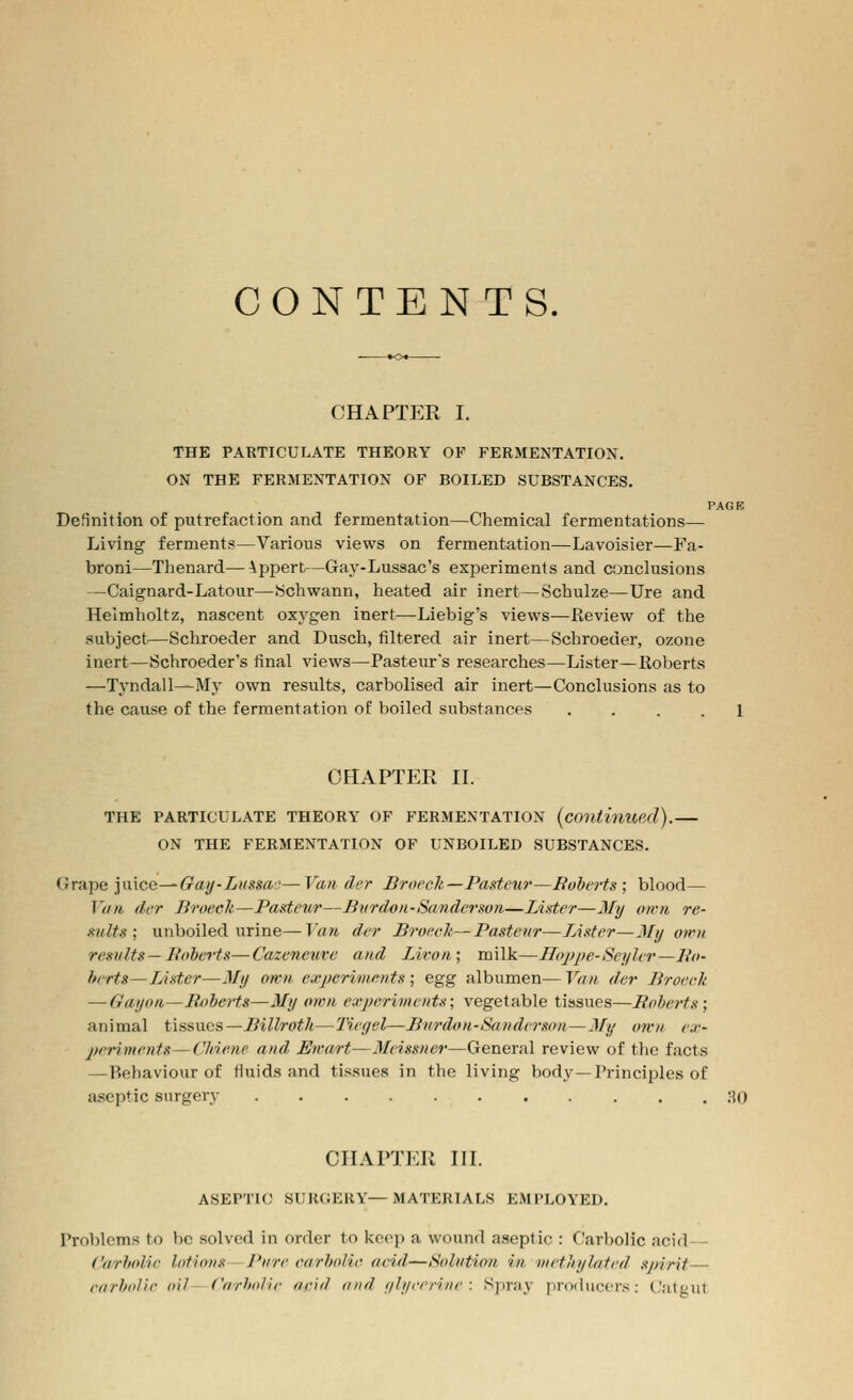 CONTENTS. CHAPTER I. THE PARTICULATE THEORY OF FERMENTATION. ON THE FERMENTATION OF BOILED SUBSTANCES. TAGR Definition of putrefaction and fermentation—Chemical fermentations— Living ferments—Various views on fermentation—Lavoisier—Fa- broni—Tlienard—\ppert—Gay-Lussac's experiments and conclusions —Caignard-Latour—Schwann, heated air inert—Schulze—Ure and Helmholtz, nascent oxj^gen inert—Liebig's views—Review of the subject—Schroeder and Dusch, filtered air inert—Schroeder, ozone inert—Schroeder's final views—Pasteur's researches—Lister—Roberts —Tyndall^My own results, carbolised air inert—Conclusions as to the cause of the fermentation of boiled substances .... 1 CHAPTER II. THE PARTICULATE THEORY OF FERMENTATION {continued). ON THE FERMENTATION OF UNBOILED SUBSTANCES. {jVAiiti yncc—Gaif-Liiasa'—Van tier Brocck—Pasteur—Boberts; blood— Van (Icr Broech—Pasteur—Bvrdoii-Sanderson—Lister—3Iy own re- sults; unboiled urine—Van der Broeelt—Pasteur—Lister—My own results— Boberts—Cazeneure and Liron; milk—Hoppe-Seyler—Bo- hrrts—LAster—My own, experiments ; egg albumen— Van der Liroerk — Gayon—BobeHs—My own experiments; vegetable tissues—Boberts; animal tissues—Billroth—'Hegel—Burdon-Sanderson—My own ex- periments— C'Mene and Ewart—Meissner—General review of the facts — Behaviour of fluids and tissues in the living body—Principles of aseptic surgery ;{() CHAPTER in. ASEPTU; SUR(;EKY—materials EMPLOYED, Problems to be solved in order to kcoi) a wound aseptic : Carbolic acid - Carbolic lotions - Pure earbolic aeid—Solution in methylated spirit— rarbol/e oil - Carbo/ie aeid and ylyrerine : Spray fjroducers: Catgut