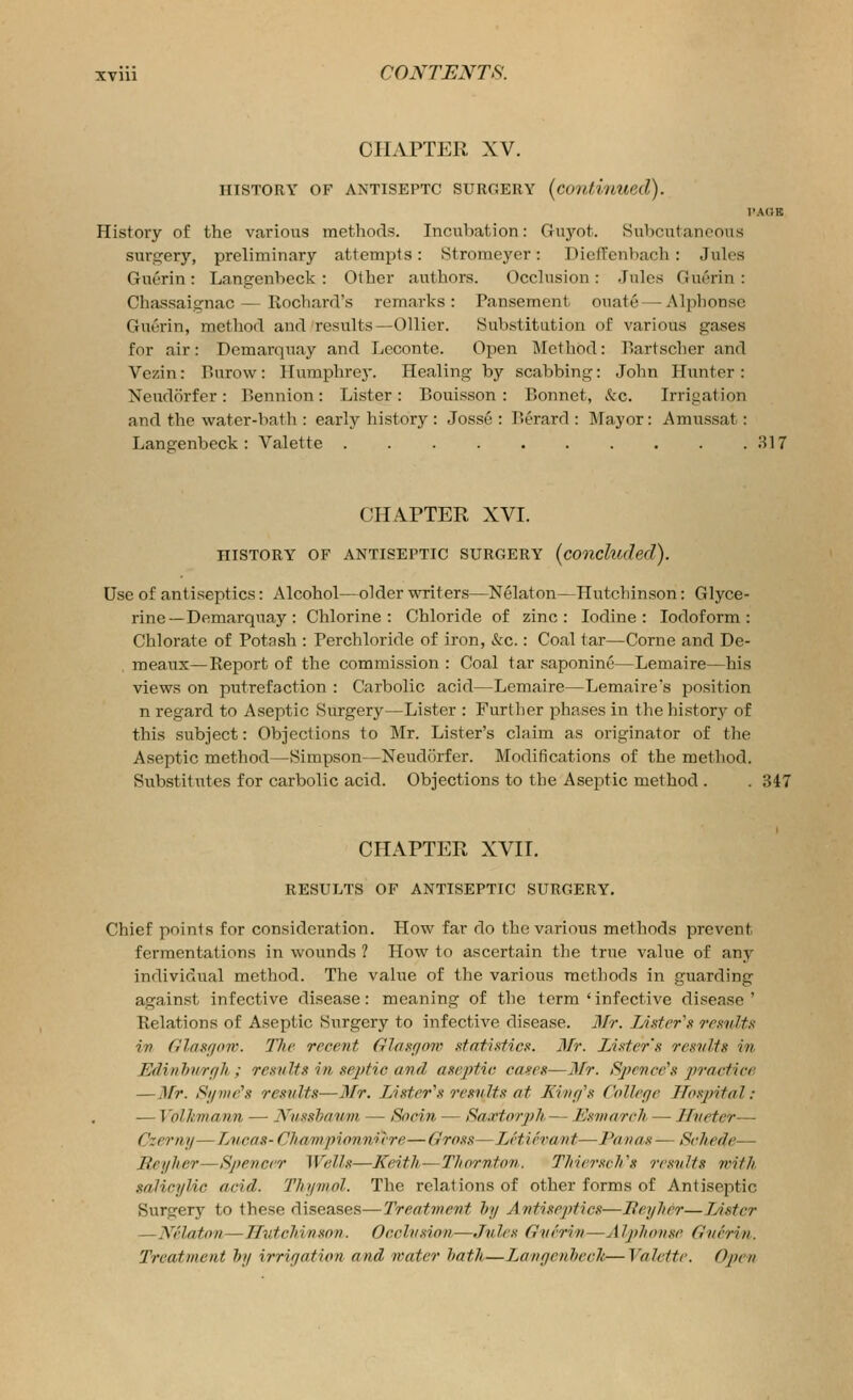 CHAPTER XV. HISTORY OF ANTISEPTC SURGERY (continued). I'AOB History of the various methods. Incubation: Gu3'^ot. Subcutaneous surgery, preliminary attempts: Stroraeyer: DielTcnbach: Jules Guerin: Langenbeck : Other authors. Occlusion : Jules Guerin : Chassaignac—Eochard's remarks: Pansement ouate — Alphonse Guerin, method and results—Oilier. Substitution of various gases for air: Demarquay and Leconte. Open Method: I'Sartscher and Vezin: Burow: Humphre}-. Healing by scabbing: John Hunter: Xeudorfer : Bennion: Lister : Bouisson : Bonnet, kc. Irrigation and the water-bath : early history : Josse : Berard : Mayor: Amussat: Langenbeck: Valette 317 CHAPTER XVI. HISTORY OF ANTISEPTIC SURGERY (conckuhd). Use of antiseptics: Alcohol—older WTiters—Nelaton—Hutchinson: Glyce- rine—Demarquay : Chlorine: Chloride of zinc: Iodine: Iodoform: Chlorate of Potash : Perchloride of iron, &c.: Coal tar—Corne and De- raeaux—Report of the commission : Coal tar saponine—Lemaire—his views on putrefaction : Carbolic acid—Lemaire—Lemaires position n regard to Aseptic Surgery—Lister : Further phases in the historjr of this subject: Objections to Mr. Lister's claim as originator of the Aseptic method—Simpson—Neudorfer. Modifications of the method. Su.bstitutes for carbolic acid. Objections to the Aseptic method . . 347 CHAPTER XVII. RESULTS OF ANTISEPTIC SURGERY. Chief points for consideration. How far do the various methods prevent fermentations in wounds ? How to ascertain the true value of any individual method. The value of the various methods in guarding against infective disease: meaning of the term 'infective disease' Relations of Aseptic Surgery to infective disease. 3/r. Lufrr's remdtn iv fllaariow. The recent Glasgow .tfatiaficK. Mr. Lixter's resvlts in Edinlmrf/h ; re.snlts in sejftic and asej)tio ca^es—3/r. Sjfcnce's jwactice —Mr. Slime's results—Mr. Lister\'< results at Kinff's Cnlle/je Hospital: — Volkmann — Nmshauni — Socin — Saxtorph— Esmareh. — lluetcr— Czeriiy—Lucas- Cliamqnonnix-re—Gross—LHievant—Panas — Schede— Reyher—Spencer Wells—Keitli^Thornton. TliicrscVs results with salicylic acid. Thymol. The relations of other forms of Antiseptic Surgery to these diseases—Treatment hy Antiseptics—Beyher—lAstcr —Nvlaton—JTutchinson. Occlusion—Jules Gverin—Alphonse Guerin. Treatment hy irrigation and mater hath—Langcnheck—Valette. Open