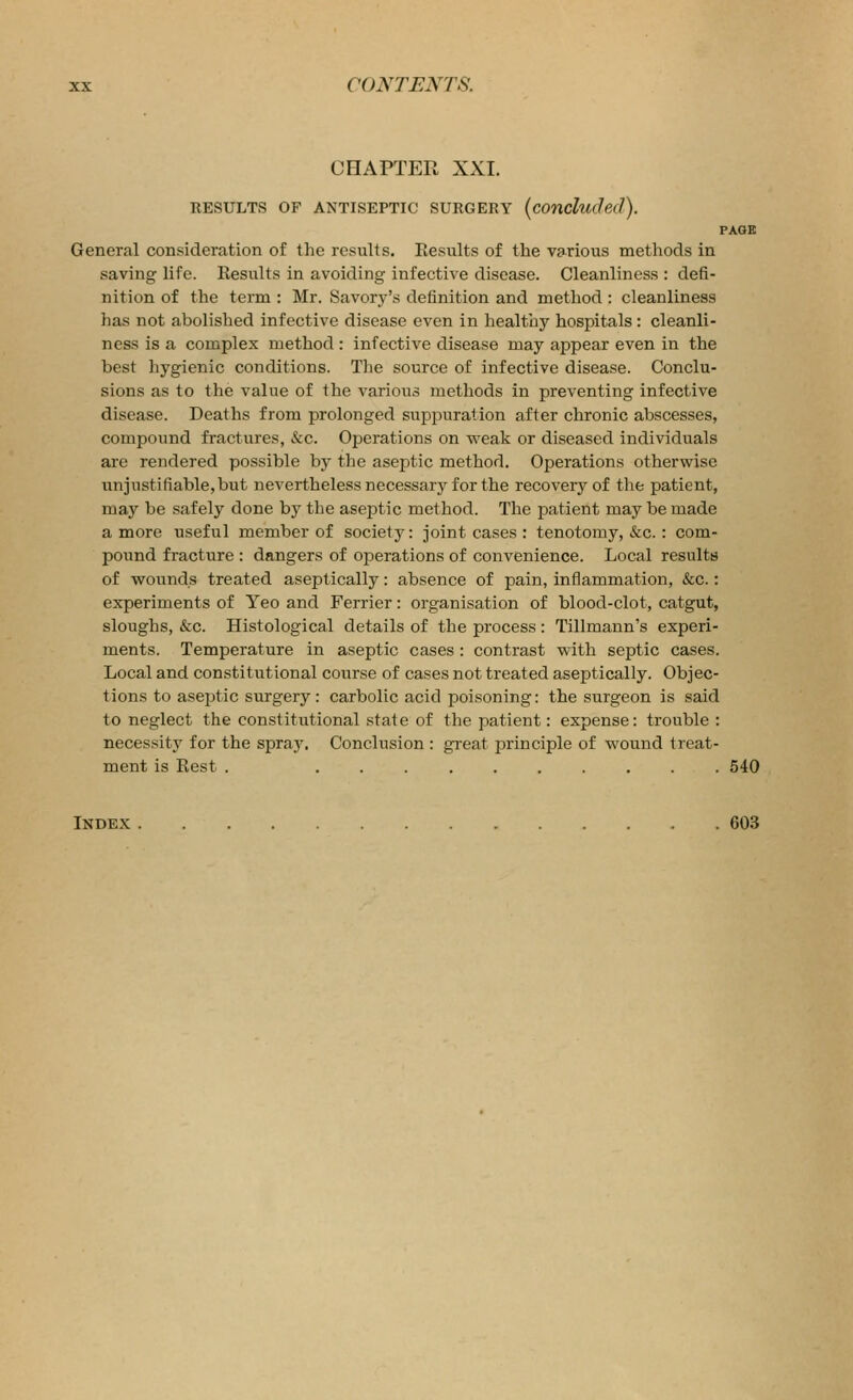 CHAPTER XXI. RESULTS OF ANTISEPTIC SURGERY (concluded). PAGE General consideration of the results. Results of the various methods in saving life. Results in avoiding infective disease. Cleanliness : defi- nition of the term : Mr. Savorj-'s definition and method : cleanliness has not abolished infective disease even in healthy hospitals : cleanli- ness is a complex method : infective disease may appear even in the best hygienic conditions. The source of infective disease. Conclu- sions as to the value of the various methods in preventing infective disease. Deaths from prolonged suppuration after chronic abscesses, compound fractures, &c. Operations on weak or diseased individuals are rendered possible by the aseptic method. Operations otherwise iinjustifiable,but nevertheless necessary for the recovery of the patient, may be safely done by the aseptic method. The patient may be made a more useful member of society: joint cases : tenotomy, &c. : com- pound fracture : dangers of operations of convenience. Local results of wounds treated aseptically: absence of pain, inflammation, &c.: experiments of Yeo and Ferrier: organisation of blood-clot, catgut, sloughs, &c. Histological details of the process : Tillmann's experi- ments. Temperature in aseptic cases : contrast with septic cases. Local and constitutional course of cases not treated aseptically. Objec- tions to aseptic surgery: carbolic acid poisoning: the surgeon is said to neglect the constitutional state of the patient: expense: trouble : necessity for the spray. Conclusion : great principle of wound treat- ment is Rest . 540 Index 603