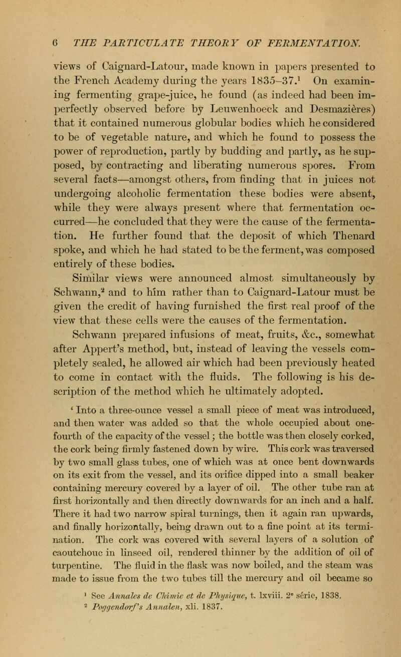 views of Caiguard-Latour, made known in papers presented to the French Academy dming the years 1835-37.' On examin- ing fermenting grape-juice, he found (as indeed had been im- perfectly observed before by Leuwenhoeck and Desmazieres) that it contained numerous globular bodies which he considered to be of vegetable nature, and which he found to possess the power of reproduction, partly by budding and partly, as he sup- posed, by contracting and liberating numerous spores. From several facts—amongst others, from finding that in juices not undergoing alcoholic fermentation these bodies were absent, while they were always present where that fermentation oc- curred—he concluded that they were the cause of the fermenta- tion. He fm-ther found that the de})Osit of which Thenard spoke, and which he had stated to be the ferment, was composed entirely of these bodies. Similar views were announced almost simultaheously by Schwann,'-* and to him rather than to Caignard-Latour must be given the credit of having furnished the first real proof of the view that these cells were the causes of the fermentation. Schwann prepared infusions of meat, fruits, &c., somewhat after Appert's method, but, instead of leaving the vessels com- pletely sealed, he allowed air which had been previously heated to come in contact with the fluids. The following is his de- scription of the method which he ultimately adopted. ' Into a three-ounce vessel a small piece of meat was introduced, and then water was added so that the whole occupied about one- fourth of the capacity of the vessel; the bottle was then closely corked, the cork being firmly fastened down by wire. This cork was traversed by two small glass tubes, one of which was at once bent downwards on its exit from the vessel, and its orifice dipped into a small beaker containing mercury covei-ed by a layer of oil. The other tube ran at first horizontally and then directly downwards for an inch and a half. There it had two narrow spiral turnings, then it again ran upwards, and finally horizontally, being di'awn out to a fine point at its termi- nation. The cork was covered with several layers of a solution of caoutchouc in linseed oil, rendered thinner by the addition of oil of turpentine. The fluid in the flask was now boiled, and the steam was made to issue from the two tubes till the mercury and oil became so ■ See Annales de CMmie ct de Phunique, t. Ixviii. 2 seric, 1838. * Pofjgendorf's Annalen, xli. 1837.