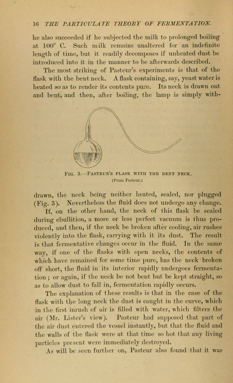 he also succeeded if he subjected the milk to prolonged boiling at 100° C. Such milk remains unaltered for an indefinite length of time, but it readily decomposes if unheated dust be introduced into it in the manner to be afterwards described. The most striking of Pasteur's experiments is that of the flask with the bent neck. A flask containing, say, yeast water is heated so as to render its contents pure. Its neck is drawn out and bent, and then, after boiling, the lamp is simply with- FiG. 3.—Pasteur's flask with the bent neck. (From Pasteur.) drawn, the neck being neither heated, sealed, nor plugged (Fig. 3). Nevertheless the fluid does not undergo any change. If, on the other hand, the neck of this flask be sealed during ebullition, a more or less perfect vacuum is thus pro- duced, and then, if the neck be broken after cooling, air rushes violently into the flask, carrying with it its dust. The result is that fermentative changes occur in the fluid. In the same way, if one of the flasks with open necks, the contents of which have remained for some time pure, has the neck broken off short, the fluid in its interior rapidly undergoes fermenta- tion ; or again, if the neck be not bent but be kept straight, so as to allow dust to fall in, fermentation rapidly occurs. The explanation of these results is that in the case of the flask with the long neck the dust is caught in the curve, which in the first inrush of air is filled with water, which filters the air (Mr. Lister's view). Pasteur had supposed that part of the air dust entered the vessel instantly, but that the fluid and the walls of the flask were at that time so hot that any living particles present were immediately destroyed. As will be seen further on. Pastern- also found that it was