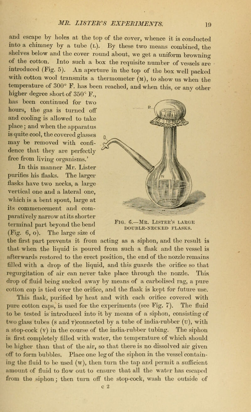 and escape by holes at the top of the cover, whence it is conducted into a chimney by a tube (l). By these two means combined, the shelves below and the cover round about, we get a uniform browning of the cotton. Into such a box the requisite number of vessels are introduced (Fig. 5). An aperture in the top of the box well packed with cotton wool transmits a thermometer (m), to show us when the temperature of 300° F. has been reached, and when this, or any other higher degree short of 350- F., has been continued for two hours, the gas is turned off and cooling is allowed to take place; and when the apparatus is quite cool, the covered glasses may be removed with confi- dence that they are perfectly free from living organisms.' In this manner Mr. Lister purifies his flasks. The larger flasks have two necks, a large vertical one and a lateral one, which is a bent spout, large at its commencement and com- paratively narrow at its shorter terminal part beyond the bend (Fig. 6, o). The large size of the first part prevents it from acting as a siphon, and the result is that when the liqrdd is poured from such a flask and the vessel is afterwards restored to the erect position, the end of the nozzle remains filled with a drop of the liquid, and this guards the orifice so that regurgitation of air can never take place thiough the nozzle. This drop of fluid being sucked away by means of a carbolised rag, a pure cotton cap is tied over the orifice, and the flask is kept for future use. This flask, purified by heat and with each orifice covered with pure cotton caps, is used for the experiments (see Fig. 7). The fluid to be tested is introduced into it by means of a siphon, consisting of two glass tubes (s and T)connected by a tube of india-rubber (u), with a stop-cock (v) in the course of the india-rubber tubing. The siphon is first completely filled with water, the tenqjerature of which should be higher than that of the air, so that there is no dissolved air given off to form bubbles. Place one leg of the siphon in the vessel contain- ing the fluid to be used (w), then turn the tap and permit a sufficient amount of fluid to flow out to ensure that all the water has escaped from the siphon; then turn off the stop-cock, wash the outside of c 2 Fig. 6.—Mr. Lister's large double-necked flasks.