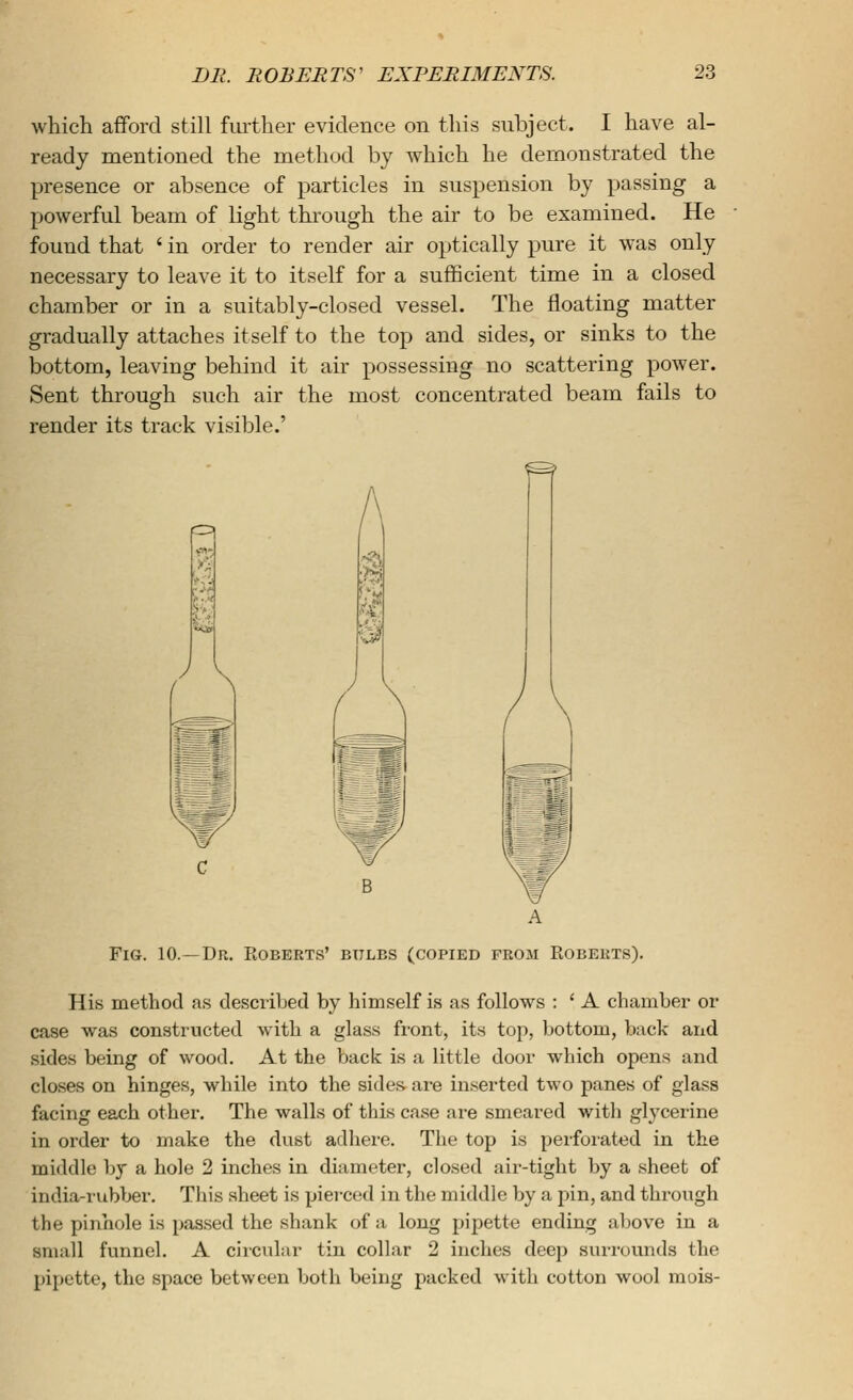 which afford still fmlher evidence on this subject. I have al- ready mentioned the method by which he demonstrated the presence or absence of particles in suspension by passing a powerful beam of light through the air to be examined. He found that ' in order to render air optically pure it was only necessary to leave it to itself for a sufBcient time in a closed chamber or in a suitably-closed vessel. The floating matter gradually attaches itself to the top and sides, or sinks to the bottom, leaving behind it air possessing no scattering power. Sent through such air the most concentrated beam fails to render its track visible.' Fig. 10.—Dn. Roberts' btilbs (copied from Egberts). His method as described by himself is as follows : ' A chamber or case was constructed with a glass front, its top, bottom, back and sides being of wood. At the back is a little door which opens and closes on hinges, while into the sides are in.serted two panes of glass facing each other. The walls of this case are smeared with glycerine in order to make the dust adhere. The top is perforated in the middle by a hole 2 inches in diameter, closed air-tight by a sheet of india-rubber. This sheet is pierced in the middle by a pin, and through the pinhole is passed the shank of a long pipette ending above in a small funnel. A circular tin collar 2 inches deep surrounds the pipette, the space between both being packed with cotton wool mois-