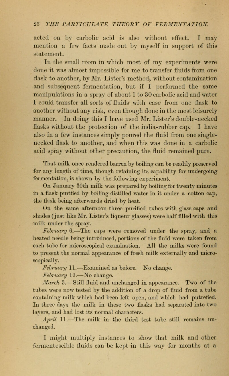 acted on by carbolic acid is also without effect. I may mention a few facts made out by myself in support of this statement. In the small room in which most of my experiments were done it was almost impossible for me to transfer fluids fiom one flask to another, by Mr. Lister's method, without contamination and subsequent fermentation, but if I performed the same manipulations in a spray of about 1 to 30 carbolic acid and water I could transfer all sorts of fluids with ease from one flask to another without any risk, even though done in the most leisurely manner. In doing this I have used Mr. Lister's double-necked flasks without the jirotection of the india-rubber cap. I have also in a few instances simply poured the fluid from one single- necked flask to another, and when this was done in a carbolic acid spray without other precaution, the fluid remained pure. That milk once rendered barren by boiling can be readily preserved for any lengtli of time, thougli i-etaining its capability for undergoing fermentation, is shown by the following experiment. On January 30th milk was prepared by boiling for twenty minutes in a flask purified by boiling distilled water in it under a cotton cap, the flnsk being afterwards dried by heat. On the same afternoon three purified tubes with glass caps and shades (just like Mr. Lister's liqueur glasses) were half filled with this milk under the spray. February 6.—The caps were removed under the spray, and a heated needle being introduced, jwrtions of the fluid were taken from each tube for microscopical examination. All the milks were found to present the normal appearance of fresh milk externally and micro- scopically. February 11.—Examined as before. No change. February 19.—No change. March 3.—Still fluid and unchanged in appearance. Two of the tubes were now tested by the addition of a drop of fluid from a tube containing milk which had been left open, and which had putrefled. In three days the milk in these two flasks had separated into two layers, and had lost its normal characters. April 11.-—The milk in the third test tube still remains un- changed. I might multiply instances to show that milk and other fermentescible fluids can be kept in this way for months at a