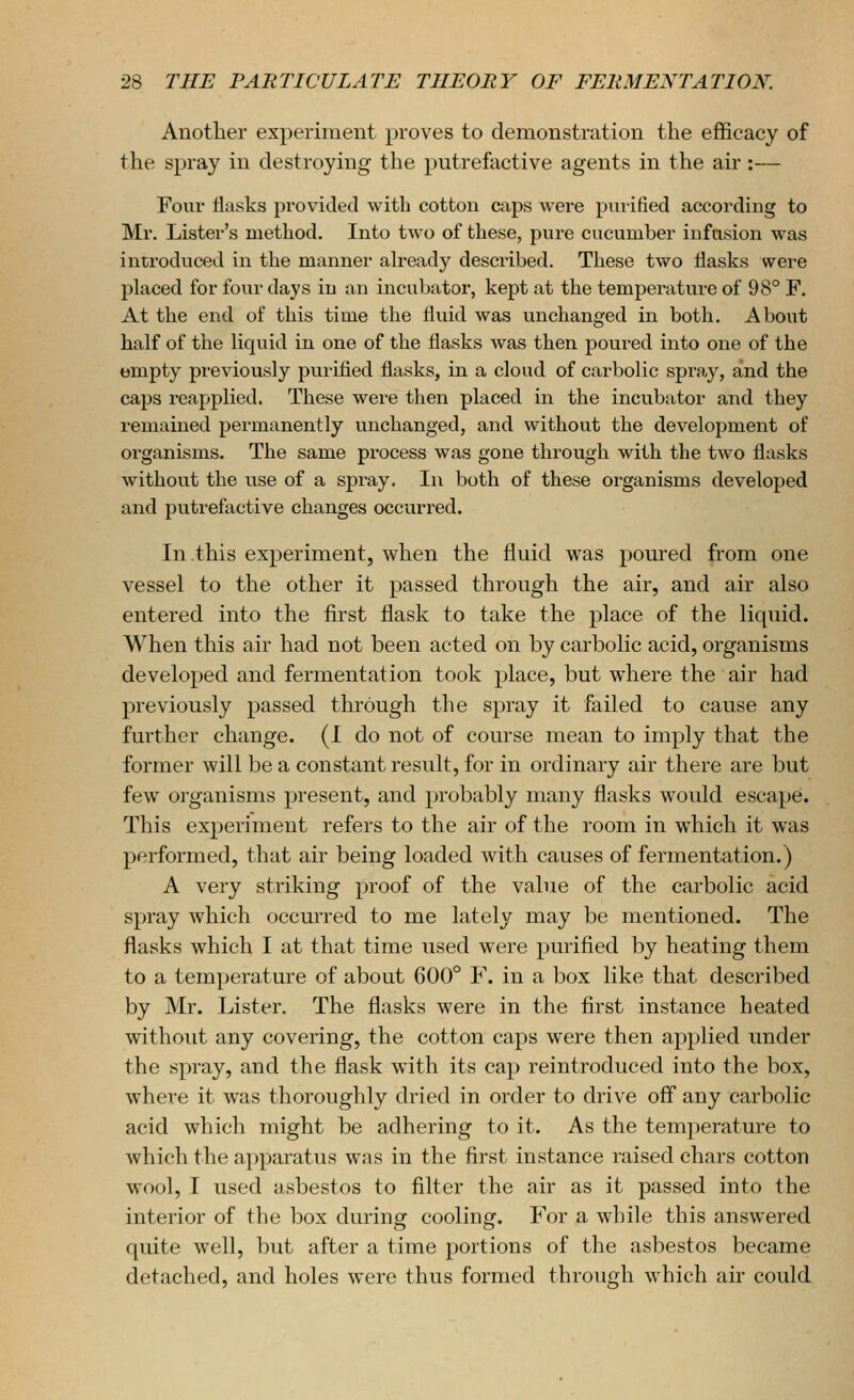 Another experiment proves to demonstration the efficacy of the spray in destroying the putrefactive agents in the air :— Four flasks provided with cotton caps were puiified according to Mr. Lister's method. Into two of these, pure encumber infusion was introduced in the manner ah-eady described. These two flasks were placed for four days in an incubator, kept at the temperature of 98° F. At the end of this time the fluid was unchanged in both. About half of the liquid in one of the flasks was then poured into one of the empty previously purified flasks, in a cloud of carbolic spray, and the caps reapplied. These were then placed in the incubator and they remained permanently unchanged, and without the development of organisms. The same process was gone through with the two flasks without the use of a spi^ay. In both of these organisms developed and putrefactive changes occurred. In this experiment, when the fluid was poured from one vessel to the other it passed through the air, and air also entered into the first flask to take the place of the liquid. When this air had not been acted on by carbolic acid, organisms developed and fermentation took place, but where the air had previously passed through the spray it failed to cause any further change. (1 do not of course mean to imply that the former will be a constant result, for in ordinary air there are but few organisms present, and probably many flasks would escape. This experiment refers to the air of the room in which it was performed, that air being loaded with causes of fermentation.) A very striking proof of the value of the carbolic acid spray which occm'red to me lately may be mentioned. The flasks which I at that time used were purified by heating them to a temperature of about 600° V. in a box like that described by Mr. Lister. The flasks were in the first instance heated without any covering, the cotton caps were then applied under the spray, and the flask with its cap reintroduced into the box, where it was thoroughly dried in order to drive off any carbolic acid which might be adhering to it. As the temperature to which the apparatus was in the first instance raised chars cotton wool, I used asbestos to filter the air as it passed into the interior of the box during cooling. For a while this answered quite well, but after a time portions of the asbestos became detached, and holes were thus formed through Avhich air could