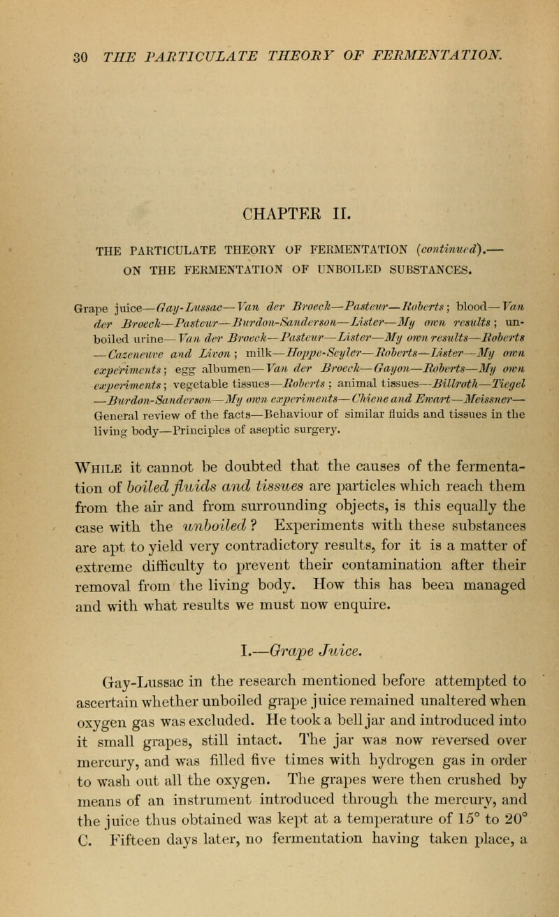 CHAPTER II. THE PARTICULATE THEORY OF FERMENTATION (continvrd).— ON THE FERMENTATION OF UNBOILED SUBSTANCES. Grape juice—Gaji-Lnssac—Van der Broech—Pasteii/i'—liohcrts; blood—Van der Brocch—Pasteur—Burdoii-Sanderson—Lister—3Iy awn results ; un- boiled ui-ine—Vaih der Broecli,—Pasteur—Lister—My own results—Roberts —Cazeneure and Livon ; milk—Hojfpe-Seyler—RoleHs—Lister—My own experiments; egg albumen—Van der Broecli—Gay on—Roierts—3Ty own exjJenments; vegetable tissues—Roberts ; animal tissues—Billroth—Tiegel —Bur don-Sanderson—My own experiments—Chiene and Ewart—Meissner— General review of the facts—Behaviour of similar fluids and tissues in the living body—Principles of aseptic surgery. While it cannot be doubted that the causes of the fermenta- tion of boiled fluids and tissues are particles which reach them from the air and from surrounding objects, is this equally the case with the unboiled ? Experiments with these substances are apt to yield very contradictory results, for it is a matter of extreme difficulty to prevent their contamination after their removal from the living body. How this has been managed and with what results we must now enquire. I.—Orape Juice. Gay-Lussac in the research mentioned before attempted to ascertain whether unboiled grape juice remained unaltered when oxygen gas was excluded. He took a bell jar and introduced into it small grapes, still intact. The jar was now reversed over mercury, and was filled five times with hydrogen gas in order to wash out all the oxygen. The grapes were then crushed by means of an instrument introduced through the mercury, and the juice thus obtained was kept at a temperature of 15° to 20° C. Fifteen days later, no fermentation having taken place, a