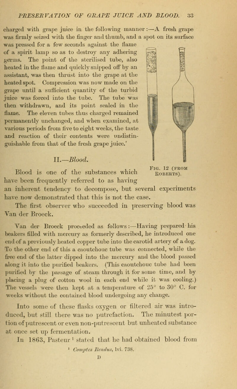 grape urface charged with grape juice in the following manner :—A fresh was firmly seized with the fiiiger and thumb, and a spot on its s was pi-essed for a few seconds against the flame of a spirit lamp so as to destroy any adhering germs. The point of the sterilised tube, also heated in the flame and quickly snipped off by an assistant, was then thrust into the grape at the heated spot. Compression was now made on the gi-ape until a sufiicient quantity of the turbid juice was forced into the tube. The tube was then withdi-awn, and its point sealed in the flame. The eleven tubes thus charged remained permanently unchanged, and when examined, at various periods from five to eight weeks, the taste and reaction of their contents were undistin- guishable from that of the fresh grape juice.' II.—Blood. Blood is one of the substances which eobeets). have been frequently referred to as having an inherent tendency to decompose, but several experiments have now demonstrated that this is not the case. The first observer who succeeded in preserving blood was Van der Broeck. Van der Broeck procteded as follows:—Having prepared his beakers filled with mercury as formerly described, he introduced one end of a previously heated copper tube into the carotid artery of a dog. To the other end of this a caoutchouc tvibe was connected, while the free end of the lattei- dipped into the mercury and the blood passed along it into the purified beakers. (This caoutchouc tube had been purified by the jjassage of steam through it for some time, and by placing a plug of cotton wool in each end while it was cooling.) The vessels were then kept at a temperature of 25° to 30'^ C. for weeks without the contained blood undergoing any change. Into some of these flasks oxygen or filtered air was intro- duced, but still there was no putrefaction. The minutest por- tion of putrescent or even non-put re scent but unheated substance at once set up fermentation. In 1863, Pasteur ' stated that he had obtained blood from ' Comptcs llcnduv, Ivi. 738. ])