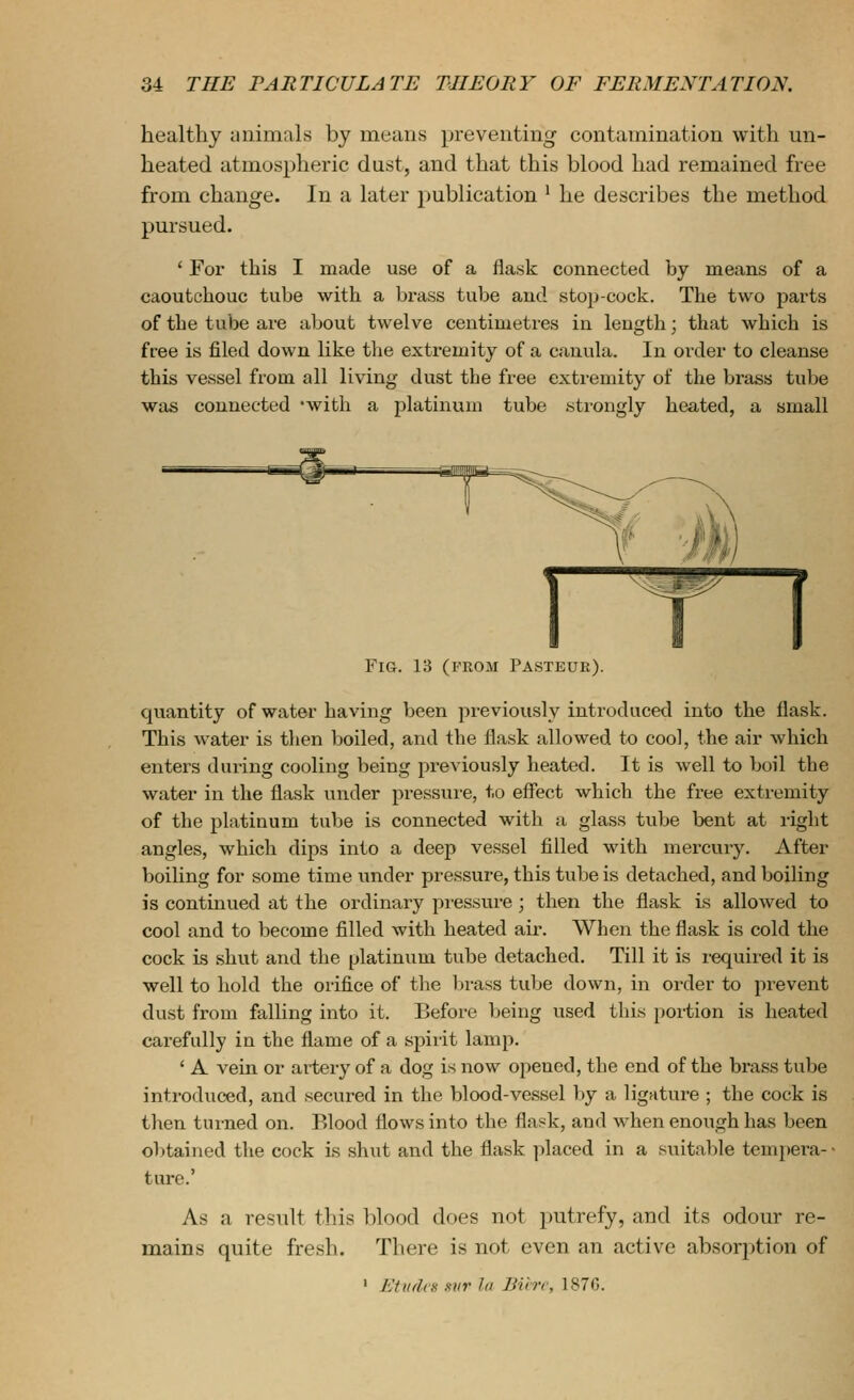 healthy iinimals by means preventing contamination with un- heated atmospheric dust, and that this blood had remained free from change. In a later publication ^ he describes the method pursued. ' For this I made use of a flask connected by means of a caoutchouc tube with a brass tube and stop-cock. The two parts of the tube are about twelve centimetres in leugth; that which is free is filed down like the extremity of a cauula. In order to cleanse this vessel from all living dust the free extremity of the brass tube was connected 'with a platinum tube .strongly heated, a small Fig. 13 (FROM Pasteur). quantity of water having been previously introduced into the flask. This water is then boiled, and the flask allowed to cool, the air which enters during cooling being previously heated. It is well to boil the water in the flask under pressure, to effect which the free extremity of the platinum tube is connected with a glass tube bent at right angles, which dips into a deep vessel filled with mercury. After boiling for some time under pressure, this tube is detached, and boiling is continued at the ordinary pi-essure; then the flask is allowed to cool and to become filled with heated air. When the flask is cold the cock is shut and the platinum tube detached. Till it is required it is well to hold the orifice of the brass tube down, in order to prevent dust from falling into it. Before being used this portion is heated carefully in the flame of a spiiit lamp. ' A vein or artery of a dog is now opened, the end of the brass tube introduced, and secured in the blood-vessel by a ligature ; the cock is then turned on. Blood flows into the flask, and when enough has been ol>tained the cock is shut and the flask placed in a suitaljle tempei'a-- ture.' As a result this blood does not putrefy, and its odour re- mains quite fresh. There is not even an active absorption of ' Etudes xvr la JJihr, 187G.