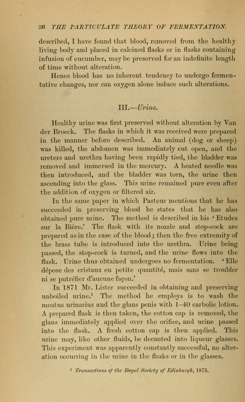 described, I have found that blood, removed from the healthy living body and placed in calcined flasks or in flasks containing infusion of cucumber, maybe preserved for an indefinite length of time without alteration. Hence blood has no inherent tendency to undergo fermen- tative changes, nor can oxygen alone induce such alterations. III.—Urine. Healthy mine was first preserved without alteration by Van der Broeck. The flasks in which it was received were prepared in the manner before described. An animal (dog or sheep) was killed, the abdomen was immediately cut open, and the ureters and m-ethra having been rapidly tied, the bladder was removed and immersed in the mercury. A heated needle was then introduced, and the bladder was torn, the urine then ascending into the glass. This urine remained pure even after the addition of oxygen or filtered air. In the same paper in which Pastern- mentions that he has succeeded in preserving blood he states that he has also obtained pure urine. The method is described in his ' Etudes sui* la Biere.' The flask with its nozzle and stop-cock are prepared as in the case of the blood; then the free extremity of the brass tube is introduced into the urethra. Urine being passed, the stop-cock is turned, and the urine flows into the flask. Urine thus obtained undergoes no fermentation. ' Elle depose des cristaux en petite quantite, mais sans se troubler ni se putrefier d'aucune facon.' In 1871 Mr. Lister succeeded in obtaining and preserving unboiled urine.' The method he employs is to wash the meatus urinarius and the glans penis with 1-40 carbolic lotion. A prepared flask is then taken, the cotton cap is removed, the glans immediately applied over the orifice, and urine passed into the flask. A fresh cotton cap is then applied. This urine may, like other fluids, be decanted into liqueur glasses. This experiment was apparently constantly successful, no alter- ation occurring in the urine in the flasks or in the glasses. ' Transactions nj the Itvijal Society of Edinhuryh, 1875.