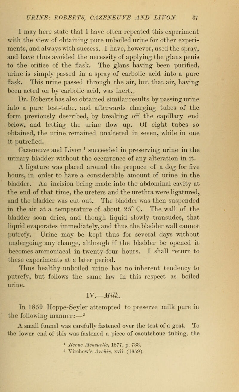 I may here state that I have often repeated this experiment with the view of obtaining pm-e nnboiled urine for other experi- ments, and always with success. I have, however, used the spray, and have thus avoided the necessity of applying the glans penis to the orifice of the flask. The glans having been purified, urine is simply passed in a spray of carbolic acid into a pure flask. This urine passed through the air, but that air, having been acted on by carbolic acid, was inert. Dr. Roberts has also obtained similar results by passing urine into a pure test-tube, and afterwards charging tubes of the form previously described, by breaking oft the capillary end below, and letting the urine flow up. Of eight tubes so obtained, the urine remained unaltered in seven, while in one it putrefied. Cazeneuve and Livon ^ succeeded in preserving urine in the urinary bladder without the occurrence of any alteration in it. A ligature was placed around the prepuce of a dog for five hours, in order to have a considerable amount of urine in the bladder. An incision being made into the abdominal cavity at the end of that time, the ureters and the urethra were ligatured, and the bladder was cut out. The bladder was then suspended in the air at a temperatm-e of about 25° C. The wall of the bladder soon dries, and though liquid slowly transudes, that liquid evaporates immediately, and thus the bladder wall cannot putrefy. Urine may be kept thus for several days without undergoing any change, although if the bladder be opened it becomes ammoniacal in twenty-four hours. I shall return to these experiments at a later period. Thus healthy unboiled urine has no inherent tendency to putrefy, but follows the same law in this respect as boiled urine. IV.—Milk. In 1859 Hoppe-Seyler attempted to preserve milk pure in the following manner:—^ A small funnel was carefully fastened over the teat of a goat. To the lower end cf this was fastened a piece of caoutchouc tubing, the ' Rcrue Menmclle, 1877, p. 733. ^ Vircliow's Archiv. xvii. (1859).