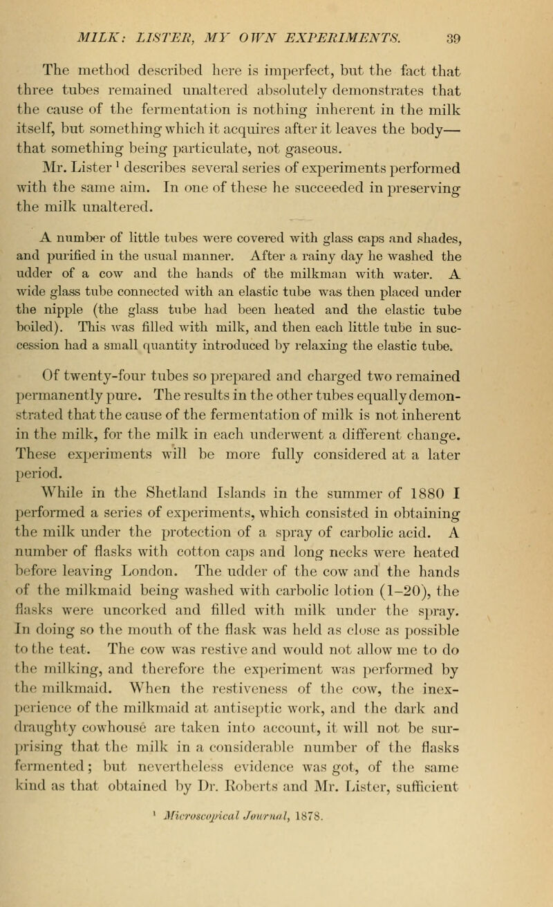 The method described here is imperfect, but the fact that three tubes remained unaltered absolutely demonstrates that the cause of the fermentation is nothing inherent in the milk itself, but something which it acquires after it leaves the body— that something being particulate, not gaseous. Mr. Lister ' describes several series of experiments performed with the same aim. In one of these he succeeded in preserving the milk unaltered. A numbei' of little tubes were covered with glass caps and shades, and purified in the usual manner. After a rainy day he washed the udder of a cow and the hands of the milkman with water. A wide glass tube connected with an elastic tube was then placed under the nipple (the glass tube had been heated and the elastic tube boiled). This -was filled with milk, and then each little tube in suc- cession had a small quantity mtroduced by relaxing the elastic tube. Of twenty-four tubes so prepared and charged two remained permanently pure. The results in the other tubes equally demon- strated that the cause of the fermentation of milk is not inherent in the milk, for the milk in each underwent a different change. These experiments will be more fully considered at a later period. While in the Shetland Islands in the summer of 1880 I performed a series of experiments, which consisted in obtaining the milk under the protection of a spray of carbolic acid. A number of flasks with cotton caps and long necks were heated before leaving London. The udder of the cow and the hands of the milkmaid being washed with carbolic lotion (1-20), the flasks were uncorked and filled with milk under the spray. In doing so the mouth of the flask was held as close as possible to the teat. The cow was restive and would not allow me to do the milking, and therefore the experiment was performed by the milkmaid. When the restiveness of the cow, the inex- perience of the milkmaid at antiseptic work, and the dark and draughty cowhouse are taken into account, it will not be sur- l)rising that the milk in a considerable number of the flasks f(;rmented; but nevertheless evidence was got, of tlio same kind as that obtained by Dr. Roberts and Mr. Lister, sufficient ' Micrusccjncal Jourmil, 1878.