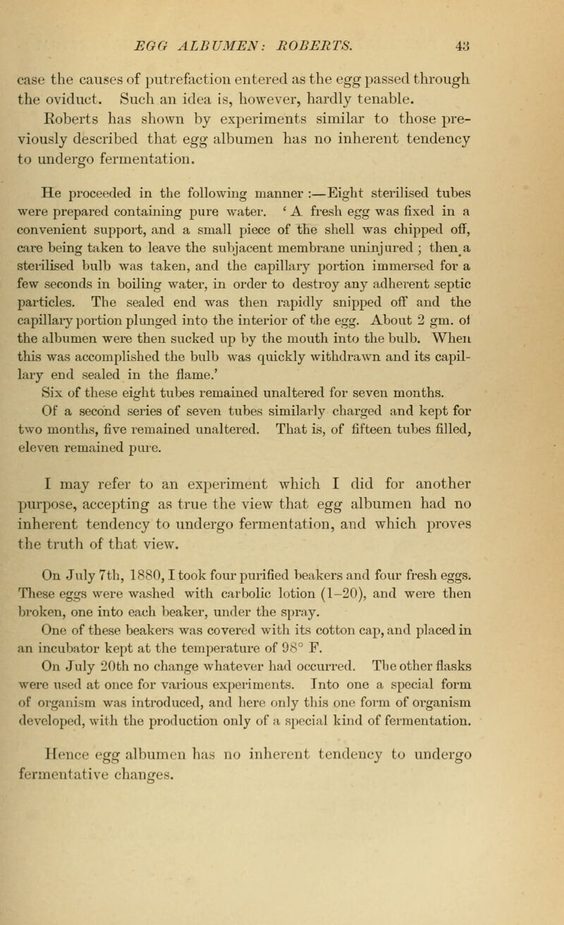 case the causes of putrefaction entered as the egg passed through the oviduct. Such an idea is, however, hardly tenable. Eoberts has shown by experiments similar to those pre- viously described that egg albumen has no inherent tendency to undergo fermentation. He proceeded in the following manner :—Eight sterilised tubes were prepared containing pure water. ' A fresh egg was fixed in a convenient support, and a small piece of the shell was chipped off, care being taken to leave the subjacent membrane uninjured ; then a sterilised bulb was taken, and the capillary portion immersed for a few seconds in boiling water, in order to destroy any adherent septic particles. The sealed end was then rapidly snipped off and the capillaiy portion plunged into the interior of the egg. About 2 gm. of the albumen were then sucked up by the mouth into the bulb. When this was accomplished the bulb was quickly withdrawn and its capil- lary end sealed in the flame.' Six of these eight tubes remained unaltered for seven months. Of a second series of seven tubes similarly charged and kept for two months, five remained unaltered. That is, of fifteen tubes filled, eleven remained pure. I may refer to an experiment which I did for another purpose, accepting as true the view that egg albumen had no inherent tendency to undergo fermentation, aud which proves the truth of that view. On July 7th, 1880,1 took four purified beakers and four fresh eggs. These eggs were washed with carbolic lotion (1-20), and were then Ijroken, one into each lieaker, under the spray. One of these beakers was covered with its cotton cap, and placed in an incubator kept at the temperature of 98° F. On July 20th no change whatever had occurred. The other flasks were used at once for various experiments. Into one a special form of organism was introduced, and here only this one form of organism developed, with the production only of a special kind of fermentation. Hence egg albumen has no inherent tendency to undergo fermentative changes.