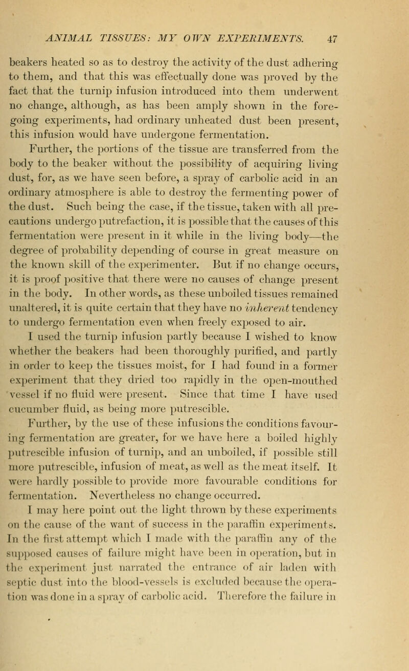 beakers heated so as to destroy the activity of the dust adhering to them, and that this was effectually done was proved by the fact that the turnip infusion introduced into them underwent no change, although, as has been amply shown in the fore- going experiments, had ordinary unheated dust been jjresent, this infusion would have undergone fermentation. Further, the portions of the tissue are transferred from the body to the beaker without the possibility of acquiring living dust, for, as we have seen before, a spray of carbolic acid in an ordinary atmosphere is able to destroy the fermenting power of the dust. Such being the case, if the tissue, taken with all pre- cautions undergo putrefaction, it is possible that the causes of this fermentation were present in it while in the living body—the degi'ee of probability depending of course in great measure on the known skill of the experimenter. But if no change occm-s, it is proof positive that there were no causes of change present in the body. In other words, as these unboiled tissues remained unaltered, it is quite certain that they have no inhei'ent tendency to undergo fermentation even when freely exposed to air. I used the turnip infusion partly because I wished to know whether the beakers had been thoroughly purified, and partly in order to keep the tissues moist, for I had found in a former experiment that they dried too rapidly in the open-mouthed vessel if no fluid were present. Since that time I have used cucumber fluid, as being more putrescible. Further, by the use of tliese infusions the conditions favoui- ing fermentation are greater, for we have here a boiled highly putrescible infusion of turnip, and an unboiled, if possible still more putrescible, infusion of meat, as well as the meat itself. It wei'e hardly possible to provide more favourable conditions for fermentation. Nevertheless no change occurred. I may here point out the light thrown by these experiments on the cause of the want of success in the paraffln experiments. In the first attempt which I made with tlie paraffln any of the sup])osed causes of failure might have l)een in 0])erati()n, but in the experiment just narrat(;d the entrance of aii- laden will) septic dust into the blood-vessels is excluded because the opera- tion was done in a spray of carbolic acid. Therefore the failure in