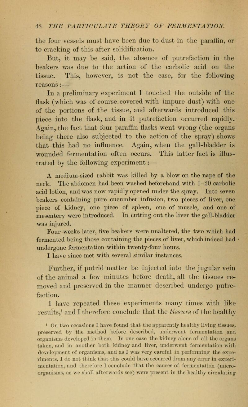 the four vessels must have been due to dust in the paraffin, or to cracking of this after solidification. But, it may be said, the absence of putrefaction in the beakers was due to the action of the carbolic acid on the tissue. This, however, is not the case, for the following reasons:— In a preliminary experiment I touched the outside of the flask (which was of course covered with impure dust) with one of the portions of the tissue, and afterwards introduced this piece into the flask, and in it putrefaction occurred rapidly. Again, the fact that four paraffin flasks went wrong (the organs being there also subjected to the action of the spray) shows that this had no influence. Again, when the gall-bladder is wounded fermentation often occurs. This latter fact is illus- trated by the following experiment:— A medium-sized rabbit was killed by a blow on the nape of the neck. The abdomen bad been washed beforeliand with 1-20 carbolic acid lotion, and was now rapidly opened under the spray. Into seven beakers containing pure cucumber infusion, two pieces of liver, one piece of kidney, one piece of spleen, one of muscle, and one of mesentery were introduced. In cutting out the liver the gall-bladder was injured. Four weeks later, five beakers were unaltered, the two which had fermented being those containing the pieces of liver, which indeed had undergone fermentation within twenty-four hours. I have since met with sevei-al similar instances. Further, if putrid matter be injected into the jugular vein of the animal a few minutes before death, all the tissues re- moved and preserved in the manner described undergo putre- faction. I have repeated these experiments many times with like results,' and I therefore conclude that the tissues of the healthy ' On two occasions I have found that the apparently healthy living tissues, preserved by the method before described, underwent fermentation and organisms developed in them. In one case the kidney alone of all the organs taken, and in another both kidney and liver, miderwent fermentation with development of organisms, and as I was very careful in performing the expe- riments, I do not think that this could have occurred from any error in experi- mentation, and therefore I conclude that the causes of fermentation (micro- organisms, as we shall afterwards see) were present in the healthy circulating