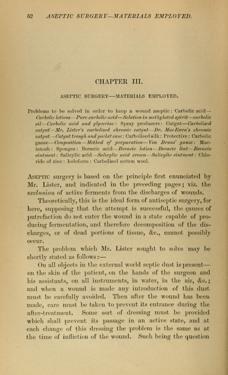 CHAPTER in. ASEPTIC SURGERY MATERIALS EMrLOYED. Problems to be solved in order to keep a wound aseptic : Carbolic acid— CarhoUc lotions—Pure carholic acid—SoUttioitin metliylatedsjnrit—carbolic oil—Carbolic acid and glycerine: Sj^ray producers: Catgut—Carholiscd catf/ut—Mr. Lister's carholiscd chromic catgut—Dr. MacEwen's chromic catgut—Ca-tguttroughandpocltetcaxe: Carbolisedsilk: Protective: Carbolic gauze—Composition—3Iethod of preparation—Von Bruns'' gauze: Mac- intosh : Sponges : Boracic acid—Boracic lotion—Boracic lint—Boracic ointm-ent: Salicylic a-cid—Salicylic acid cream—Salicylic ointment: Chlo- ride of zinc : Iodoform : Carbolised cotton wool. Aseptic surgery is based on the piinciple first enunciated by Mr. Lister, and indicated in the preceding pages; viz. the exclusion of active ferments from the discharges of wounds. Theoretically, this is the ideal form of antiseptic surgery, for here, supposing that the attempt is successful, the causes of putrefaction do not enter the wound in a state capable of pro- ducing fermentation, and therefore decomposition of the dis- charges, or of dead portions of tissue, &c., cannot 2:)0ssibly occur. The problem which Mr. Lister sought to solve may be shortly stated as follows:— On all objects in the external world septic dust is present— on the skin of the patient, on the hands of the surgeon and his assistants, on all instruments, in water, in the air, &c.; and when a wound is made any introduction of this dust must be carefidly avoided. Then after the wound has been made, care must be taken to prevent its entrance during the after-treatment. Some sort of dressing must be provided which shall prevent its passage in an active state, and at each change of this dressing the problem is the same as at the time of infliction of the wound. Such being the question