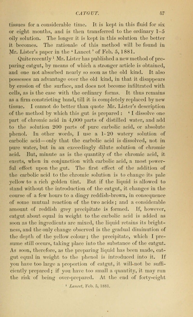 tissues for a considerable time. It is kept in this fluid for six or eight months, and is then transferred to the ordinary 1-5 oily solution. The longer it is kept in this solution the better it becomes. The rationale of this method will be found in ^Mr. Lister's paper in the ' Lancet' of Feb. 5,1881. Quite recently ^ jNL-. Lister has published a new method of pre- paring catgut, by means of which a stronger article is obtained, and one not absorbed nearly so soon as the old kind. It also possesses an advantage over the old kind, in that it disappears by erosion of the surface, and does not become infiltrated with cells, as is the case with the ordinary forms. It thus remains as a firm constricting band, till it is completely replaced by new tissue. I cannot do better than quote JVIr. Lister's description of the method by which this gut is prepared : ' I dissolve one part of chromic acid in 4,000 parts of distilled water, and add to the solution 200 parts of pure carbolic acid, or absolute phenol. In other words, I use a 1-20 watery solution of carbolic acid—only that the carbolic acid is dissolved, not in pure water, but in an exceedingly dilute solution of chromic acid. But, minute as is the quantity of the chromic acid, it exerts, when in conjunction with carbolic acid, a most power- ful effect upon the gut. The first effect of the addition of the carbolic acid to the chromic solution is to change its pale yellow to a rich golden tint. But if the liquid is allowed to stand without the introduction of the catgut, it changes in the course of a few hours to a dingy reddish-brown, in consequence of some mutual reaction of the two acids; and a considerable amount of reddish grey j)recipitate is formed. If, however, catgut about equal in weight to the carbolic acid is added as soon as the ingredients are mixed, the liquid retains its bright- ness, and the only change observed is the gradual diminution of the depth of the yellow colour; the precipitate, which I pre- sume still occurs, taking place into the substance of the catgut. As soon, therefore, as the preparing liquid has been made, cat- gut equal in weight to the phenol is introduced into it. If you have too large a ]»roportion of catgut, it will-not be suffi- ciently ])repared; if you have too small a (juantity, it may run the risk of being over-prepared. At the end of forty-eiglit ' Lancet, Feb. 5, 1881.