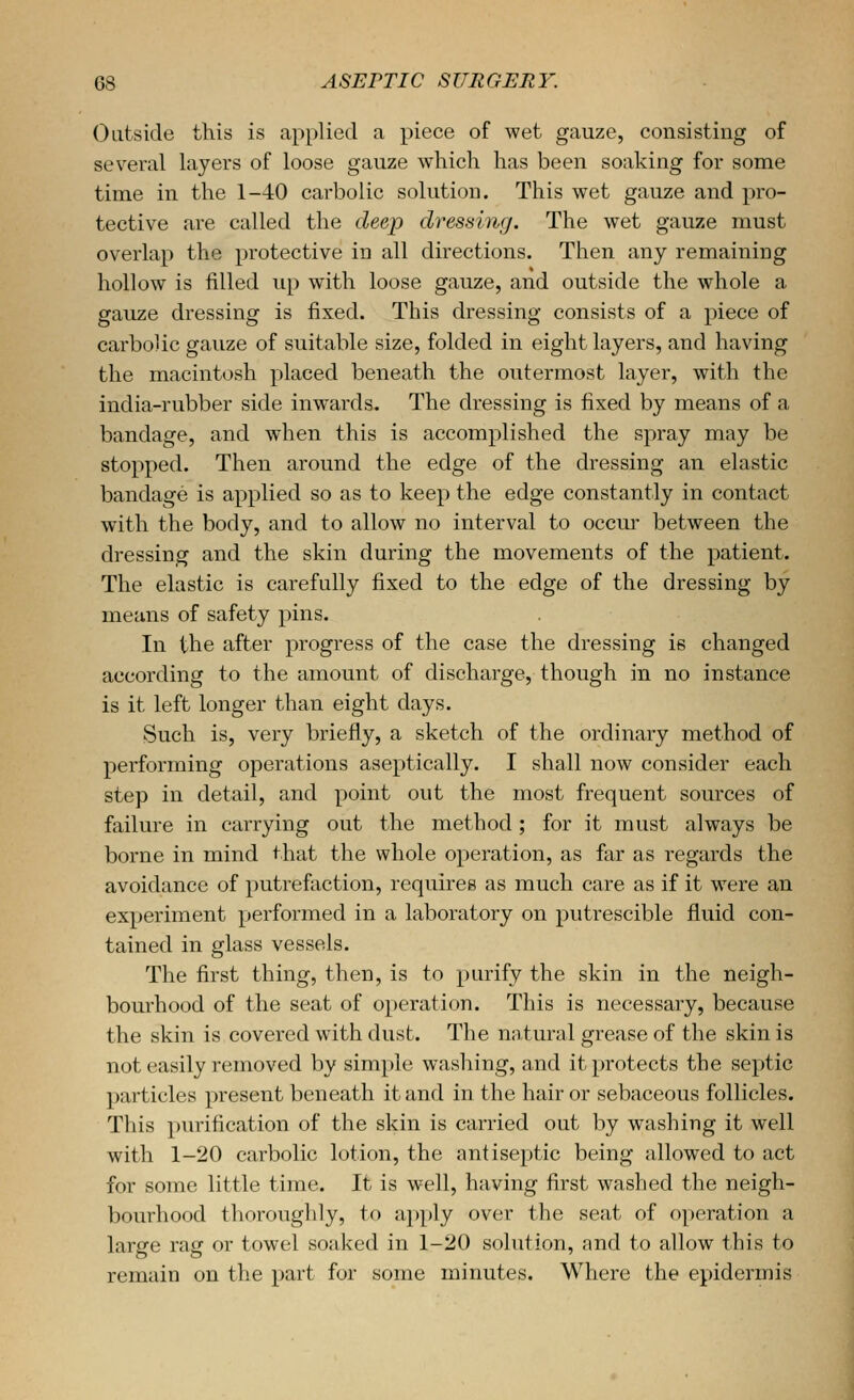 Outside this is applied a piece of wet gauze, consisting of several layers of loose gauze which has been soaking for some time in the 1-40 carbolic solution. This wet gauze and pro- tective are called the deep dressing. The wet gauze must overlap the protective in all directions. Then any remaining hollow is filled up with loose gauze, and outside the whole a gauze dressing is fixed. This dressing consists of a piece of carbolic gauze of suitable size, folded in eight layers, and having the macintosh placed beneath the outermost layer, with the india-rubber side inwards. The dressing is fixed by means of a bandage, and when this is accomplished the spray may be stopped. Then around the edge of the dressing an elastic bandage is applied so as to keep the edge constantly in contact with the body, and to allow no interval to occur between the dressing and the skin during the movements of the patient. The elastic is carefully fixed to the edge of the dressing by means of safety pins. In the after progress of the case the dressing is changed according to the amount of discharge, though in no instance is it left longer than eight days. Such is, very briefly, a sketch of the ordinary method of performing operations aseptically. I shall now consider each step in detail, and point out the most frequent sources of failure in carrying out the method ; for it must always be borne in mind that the whole operation, as far as regards the avoidance of putrefaction, requires as much care as if it were an experiment performed in a laboratory on putrescible fluid con- tained in glass vessels. The first thing, then, is to purify the skin in the neigh- bourhood of the seat of operation. This is necessary, because the skin is covered with dust. The natural grease of the skin is not easily removed by simple washing, and it protects the septic particles present beneath it and in the hair or sebaceous follicles. This purification of the skin is carried out by washing it well with 1-20 carbolic lotion, the antiseptic being allowed to act for some little time. It is well, having first washed the neigh- bourhood thoroughly, to apply over the seat of operation a large rag or towel soaked in 1-20 solution, and to allow this to remain on the part for some minutes. Where the epidermis