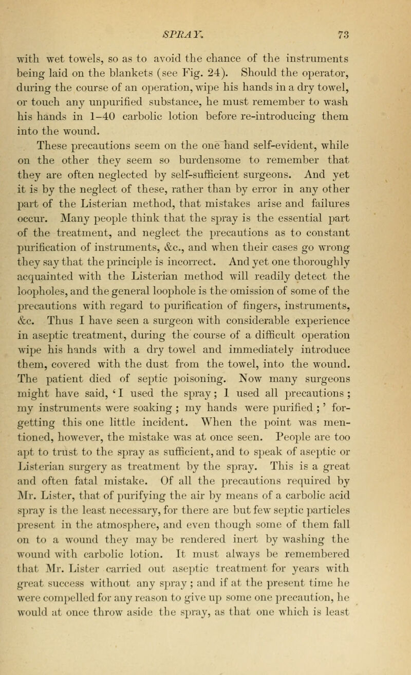 with wet towels, so as to avoid the chance of the instruments being laid on the blankets (see Fig. 24). Should the operator, during the course of an operation, wipe his hands in a dry towel, or touch any unpurified substance, he must remember to wash his hands in 1-40 carbolic lotion before re-introducing them into the wound. These precautions seem on the one hand self-evident, while on the other they seem so burdensome to remember that they are often neglected by self-sufficient surgeons. And yet it is by the neglect of these, rather than by error in any other part of the Listerian method, that mistakes arise and failures occur. Many people think that the spray is the essential part of the treatment, and neglect the precautions as to constant purification of instruments, &c., and when their cases go wrong they say that the principle is incorrect. And yet one thoroughly acquainted with the Listerian method will readily detect the loopholes, and the general loophole is the omission of some of the precautions with regard to purification of fingers, instruments, &c. Thus I have seen a surgeon with considerable experience in aseptic treatment, during the com-se of a difficult operation wipe his hands with a dry towel and immediately introduce them, covered with the dust from the towel, into the wound. The patient died of septic poisoning. Now many surgeons might have said, ' I used the spray; 1 used all precautions ; my instruments were soaking ; my hands were purified ;' for- getting this one little incident. When the point was men- tioned, however, the mistake was at once seen. People are too apt to trust to the spray as sufficient, and to speak of aseptic or Jjisterian surgery as treatment by the spray. This is a great and often fatal mistake. Of all the precautions required by Mr. Lister, that of purifying the air by means of a carbolic acid spray is the least necessary, for there are but few septic particles present in the atmosphere, and even though some of them fall on to a wound they may be rendered inert by washing the wound with carbolic lotion. It must always be remembered that Mr. Lister carried out aseptic treatment for years with great success without any spray ; and if at the present time he were compelled for any reason to give up some one precaution, he would at once throw aside the spray, as that one which is least