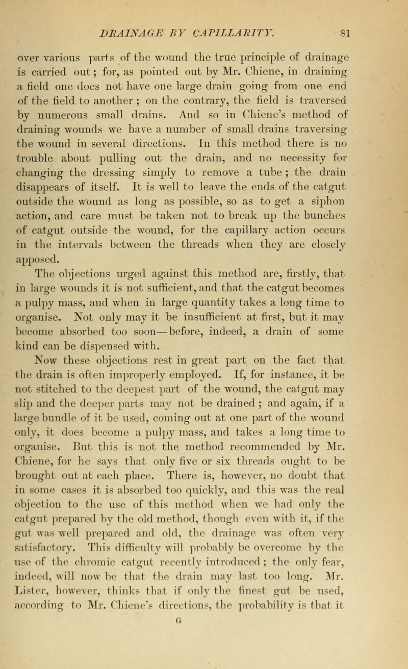 over various parts of the wound the true principle of drainage is carried out; for, as pointed out by Mr. Chiene, in draining a field one does not have one large drain going from one end of the field to another ; on the contrary, the field is traversed by numerous small drains. And so in Chiene's method of draining v^rounds we have a number of small drains traversing the wound in several directions. In this method there is no trouble about pulling out the drain, and no necessity for changing the dressing simply to remove a tube ; the drain disappears of itself. It is well to leave the ends of the catgut outside the wound as long as possible, so as to get a siphon action, and care must be taken not to break up the bunches of catgut outside the wound, for the capillary action occurs in the intervals between the threads when they are closely ajjposed. The objections urged against this method are, firstly, that in lai'ge wounds it is not sufficient, and that the catgut becomes a pulpy mass, and when in large quantity takes a long time to organise. Not only may it be insufficient at first, but it may become absorbed too soon—before, indeed, a drain of some kind can be dispensed with. Now these objections rest in great part on the fact that the drain is often improperly employed. If, for instance, it be not stitched to the deepest part of the wound, the catgut may slip and the deeper parts may not be drained ; and again, if a large bundle of it be used, coming out at one part of the wound only, it does become a pulpy mass, and takes a long time to organise. But this is not the method recommended by Mr. Chiene, for he says that only five or six threads ought to be brought out at each place. There is, however, no doubt that in some cases it is absorbed too quickly, and this was the real objection to the use of this method when we had only the catgut prepared by the old method, though even with it, if the gut was well prepared and old, the drainage was often very satisfactory. This difficulty will probably be overcome by the use of the chromic catgut recently introduced ; the only fear, indeed, will now be that the drain may last too long. Mr. Lister, however, thinks that if only the finest gut be used, according to Mr. Chiene's directions, the probability is that it G