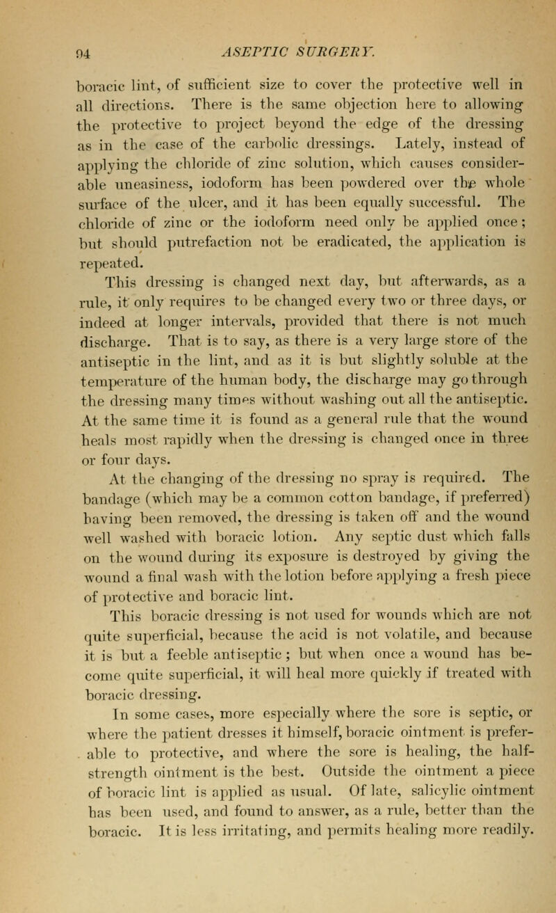 boracic lint, of sufficient size to cover the protective well in all directions. There is the same objection here to allowing the protective to project beyond the edge of the dressing as in the case of the carbolic dressings. Lately, instead of applying the chloride of zinc solution, which causes consider- able uneasiness, iodoform has been yjowdered over th,e whole surface of the ulcer, and it has been equally successful. The chloride of zinc or the iodoform need only be applied once; but should putrefaction not be eradicated, the application is repeated. This dressing is changed next day, but aftei-wards, as a rule, if only requires to be changed every two or three days, or indeed at longer intervals, provided that there is not much discharge. That is to say, as there is a very large store of the antiseptic in the lint, and as it is but slightly soluble at the temperature of the human body, the discharge may go through the dressing many times without washing out all the antiseptic. At the same time it is found as a general rule that the wound heals most rapidly when the dressing is changed once in three or four days. At the changing of the dressing no spray is required. The bandage (which may be a common cotton bandage, if preferred) having been removed, the dressing is taken off' and the wound well washed with boracic lotion. Any septic dust which falls on the wound during its exposure is destroyed by giving the wound a final wash with the lotion before applying a fresh piece of protective and boracic lint. This boracic dressing is not used for wounds which are not quite superficial, because the acid is not volatile, and because it is but a feeble antiseptic ; but when once a wound has be- come quite superficial, it will heal more quickly if treated with boracic dressing. In some cases, more especially where the sore is septic, or where the patient dresses it himself, boracic ointment is prefer- . able to protective, and where the sore is healing, the half- strength ointment is the best. Outside the ointment a piece of boracic lint is applied as usual. Of late, salicylic ointment has been used, and found to answer, as a rule, better than the boracic. It is less irritating, and permits healing more readily.