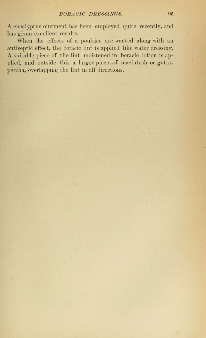 A eucalyptus ointment has been employed quite recently, and has given excellent results. VV^hen the effects of a poultice are wanted along with an antiseptic effect, the boracic lint is applied like water dressing. A suitable piece of the lint moistened in boracic lotion is ap- plied, and outside this a larger piece of macintosh or gutta- percha, overlapping the lint in all directions.