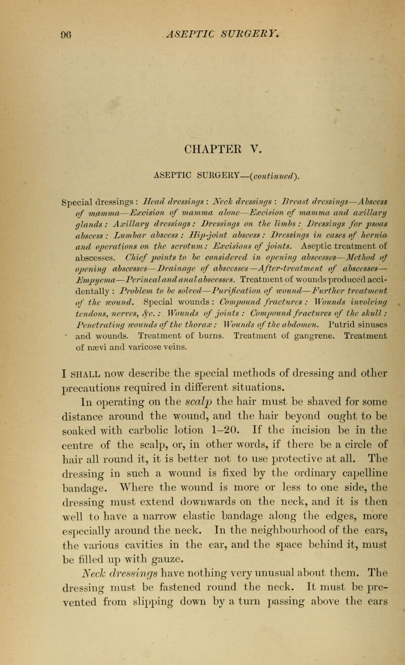 CHAPTER V. ASEPTIC SURGERY_(co«^f««frt?). Special dressings: Head dressi/if/s : Ned; dressings : Breast dressiiiffs—Abscess of vKimina—Excision of mamma alone—Excision of inamnia and axillary qlands : Axillary dressings: Dressings on the limbs : Dressings for psoas abscess : Lumbar abscess : Hijf-joint abscess: Dressings in cases of hernia and operations on the scrotum: Excisions of joints. Aseptic treatment of abscesses. Chief xjoints to be considered in opening abscesses—Mi-thod of openi7ig abscesses—Drainage of abscesses—After-treatment of abscesses— Empyema—Perinealand anal abscesses. Treatment of wounds produced acci- dentally : Problem to be solved—Purification of wound—Further treatment of the wound. Special wounds : Compound fractures : Wounds invoicing tendons, nerves, ^'c.: Wounds of joints : Compound fractures of the skull : Penetrating wounds of the thorax: Wounds of the abdomen. Putrid sinuses ■ and wounds. Treatment of burns. Treatment of gangrene. Treatment of na3vi and varicose veins. I SHALL now describe the special methods of dressing and other precautions required in different sitiuitions. In operating on the scalp the hair must be shaved for some distance around the wound, and the hair beyond ought to be soaked with carbolic lotion 1-20. If the incision be in the centre of the scalp, or, in other words, if there be a circle of hair all round it, it is better not to use j^rotective at all. The dressing in such a wound is fixed by the ordinary capelline bandage. Where the wound is more or less to one side, the dressing must extend downwards on the neck, and it is then well to have a narrow elastic bandage along the edges, more especially around the neck. In the neighbourhood of the ears, the various cavities in the ear, and the space behind it, must be filled up with gauze. Nech dressings have nothing very unusual about them. The dressing must be ftistened round the neck. It must be pre- vented from slipping down by a turn passing above the ears