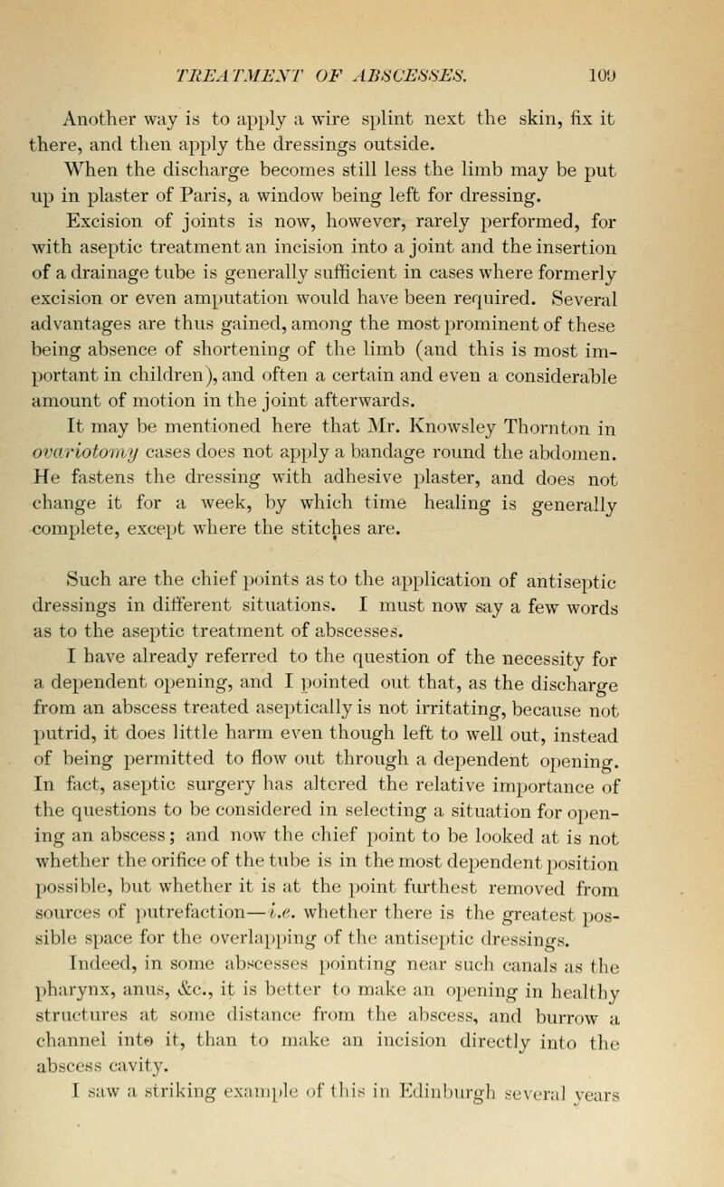 Another way is to apply a wire splint next the skin, fix it there, and then apply the dressings outside. When the discharge becomes still less the limb may be put up in plaster of Paris, a window being left for dressing. Excision of joints is now, however, rarely performed, for with aseptic treatment an incision into a joint and the insertion of a drainage tube is generally sufficient in cases where formerly excision or even amputation would have been required. Several advantages are thus gained, among the most prominent of these being absence of shortening of the limb (and this is most im- portant in children), and often a certain and even a considerable amount of motion in the joint afterwards. It may be mentioned here that Mr. Knowsley Thornton in ovariotomy cases does not apply a bandage round the abdomen. He fastens the dressing with adhesive plaster, and does not change it for a week, by which time healing is generally complete, except where the stitches are. Such are the chief points as to the application of antiseptic dressings in different situations. I must now say a few words as to the aseptic treatment of abscesses. I have already referred to the question of the necessity for a dependent opening, and I pointed out that, as the discharge from an abscess treated aseptically is not irritating, because not putrid, it does little harm even though left to well out, instead of being permitted to flow ou.t through a dependent opening. In fact, aseptic surgery has altered the relative importance of the questions to be considered in selecting a situation for open- ing an abscess; and now the chief point to be looked at is not whether the orifice of the tube is in the most dependent position possible, but whether it is at the point furthest removed from sources of putrefaction—i.e.. whether there is the greatest pos- sible space for the overlapping of the antiseptic dressings. Indeed, in some abscesses pointing near such canals as the pharynx, anus, &c., it is better to make an opening in healthy structures at some distance from the abscess, and burrow a channel into it, than to make an incision directly into the abscess cavity.