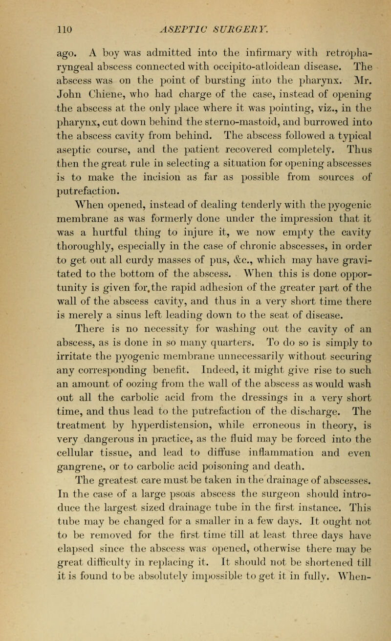 ago. A boy was admitted into the infirmary with retropha- ryngeal abscess connected with occipito-atloidean disease. The abscess was on the point of bursting into the pharynx. Mr. John Chiene, who had charge of the case, instead of opening the abscess at the only place where it was pointing, viz., in the pharynx, cut down behind the sterno-mastoid, and burrowed into the abscess cavity from behind. The abscess followed a typical aseptic course, and the patient recovered completely. Thus then the great rule in selecting a situation for opening abscesses is to make the incision as far as possible from sources of putrefaction. When opened, instead of dealing tenderly with the pyogenic membrane as was formerly done under the impression that it was a hurtful thing to injure it, we now empty the cavity thoroughly, especially in the case of chronic abscesses, in order to get out all curdy masses of pus, &c., which may have gravi- tated to the bottom of the abscess. When this is done oppor- tunity is given for,the rapid adhesion of the greater part of the wall of the abscess cavity, and thus in a very short time there is merely a sinus left leading down to the seat of disease. There is no necessity for washing out the cavity of an abscess, as is done in so many quarters. To do so is simply to irritate the pyogenic membrane unnecessarily without securing any corresponding benefit. Indeed, it might give rise to such an amount of oozing from the wall of the abscess as would wash out all the carbolic acid from the dressings in a very short time, and thus lead to the putrefaction of the discharge. The treatment by hyperdistension, while erroneous in theory, is very dangerous in practice, as the fluid may be forced into the cellular tissue, and lead to diffuse inflammation and even gangrene, or to carbolic acid poisoning and death. The greatest care must be taken in the drainage of abscesses. In the case of a large psoas abscess the surgeon should intro- duce the largest sized drainage tube in the first instance. This tube may be changed for a smaller in a few days. It ought not to be removed for the first time till at least three days have elapsed since the abscess was opened, otherwise there may be great difficulty in replacing it. It should not be shortened till it is found to be absolutely impossible to get it in fully. When-