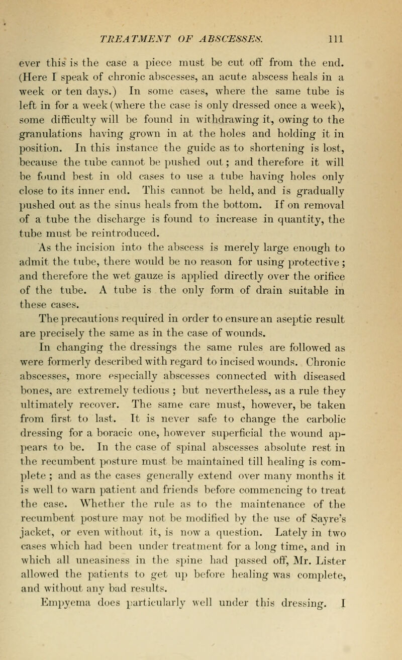 ever this is the ease a piece must be cut otif from the end. (Here I speak of chronic abscesses, an acute abscess heals in a week or ten days.) In some cases, where the same tube is left in for a week (where the case is only dressed once a week), some difficulty will be found in withdrawing it, owing to the granulations having grown in at the holes and holding it in position. In this instance the guide as to shortening is lost, because the tube cannot be pushed out; and therefore it will be found best in old cases to use a tube having holes only close to its inner end. This cannot be held, and is gradually pushed out as the sinus heals from the bottom. If on removal of a tube the discharge is found to increase in quantity, the tube must be reintroduced. As the incision into the abscess is merely large enough to admit the tube, there would be no reason for using protective ; and therefore the wet gauze is applied directly over the orifice of the tube. A tube is the only form of drain suitable in these cases. The precautions required in order to ensure an aseptic result are precisely the same as in the case of wounds. In changing the dressings the same rules are followed as were formerly described with regard to incised wounds. Chronic abscesses, more PS]>ecially abscesses connected with diseased bones, are extremely tedious ; but nevertheless, as a rule they ultimately recover. The same care must, however, be taken from first to last. It is never safe to change the carbolic dressing for a boracic one, however superficial the wound ap- pears to be. In the case of spinal abscesses absolute rest in the recumbent posture must be maintained till healing is com- plete ; and as the cases generally extend over many months it is well to warn patient and friends before commencing to treat the case. Whether the rule as to the maintenance of the recumbent posture may not be modified by the use of Sayre's jacket, or even without it, is now a question. Lately in two cases which had been under treatment for a long time, and in which all uneasiness in the spine had passed off, Mr. Lister allowed the patients to get up before healing was complete, and without any bad results. Empyema does particularly \sv\] under this dressing. I