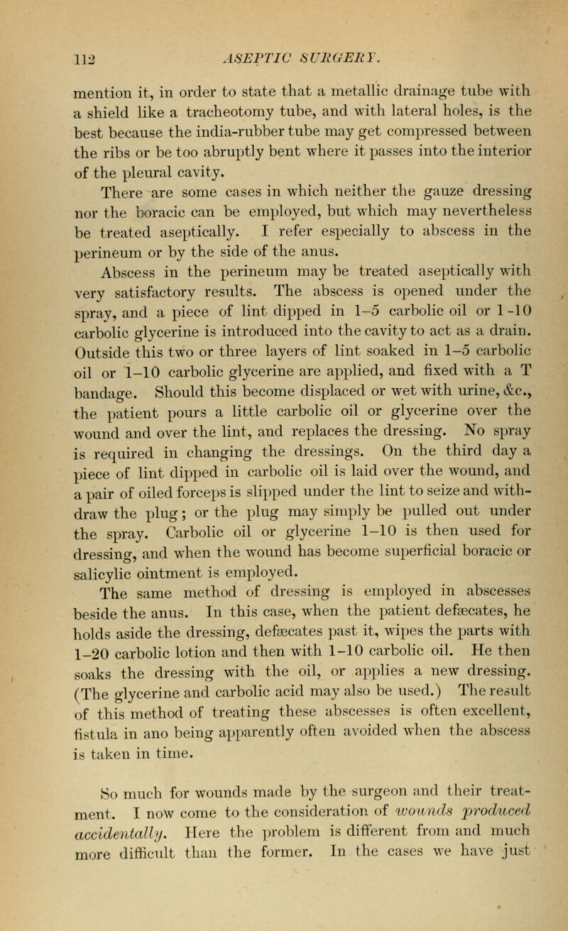 mention it, in order to state that a metallic drainage tube with a shield like a tracheotomy tube, and with lateral holes, is the best because the india-rubber tube may get compressed between the ribs or be too abruptly bent where it passes into the interior of the pleural cavity. There are some cases in which neither the gauze dressing nor the boracic can be employed, but which may nevertheless be treated aseptically. I refer especially to abscess in the perineum or by the side of the anus. Abscess in the perineum may be treated aseptically with very satisfactory results. The abscess is opened under the spray, and a piece of lint dipped in 1-5 carbolic oil or 1-10 carbolic glycerine is introduced into the cavity to act as a drain. Outside this two or three layers of lint soaked in 1-5 carbolic oil or 1-10 carbolic glycerine are applied, and fixed with a T bandage. Should this become displaced or wet with urine, e^c, the patient pours a little carbolic oil or glycerine over the wound and over the lint, and replaces the dressing. No spray is required in changing the dressings. On the third day a piece of lint dipped in carboHc oil is laid over the wound, and a pair of oiled forceps is slipped under the lint to seize and with- draw the plug; or the plug may simply be pulled out under the spray. Carbolic oil or glycerine 1-10 is then used for dressino-, and when the wound has become superficial boracic or salicylic ointment is employed. The same method of dressing is employed in abscesses beside the anus. In this case, when the patient defsecates, he holds aside the dressing, defeecates past it, wipes the parts with 1-20 carbolic lotion and then with 1-10 carbolic oil. He then soaks the dressing with the oil, or applies a new dressing. (The glycerine and carbolic acid may also be used.) The result of this method of treating these abscesses is often excellent, fistula in ano being apparently often avoided when the abscess is taken in time. So much for wounds made by the surgeon and their treat- ment. I now come to the consideration of tuounds 'produced accidentally. Here the problem is different from and much more difficult than the former. In the cases we have just