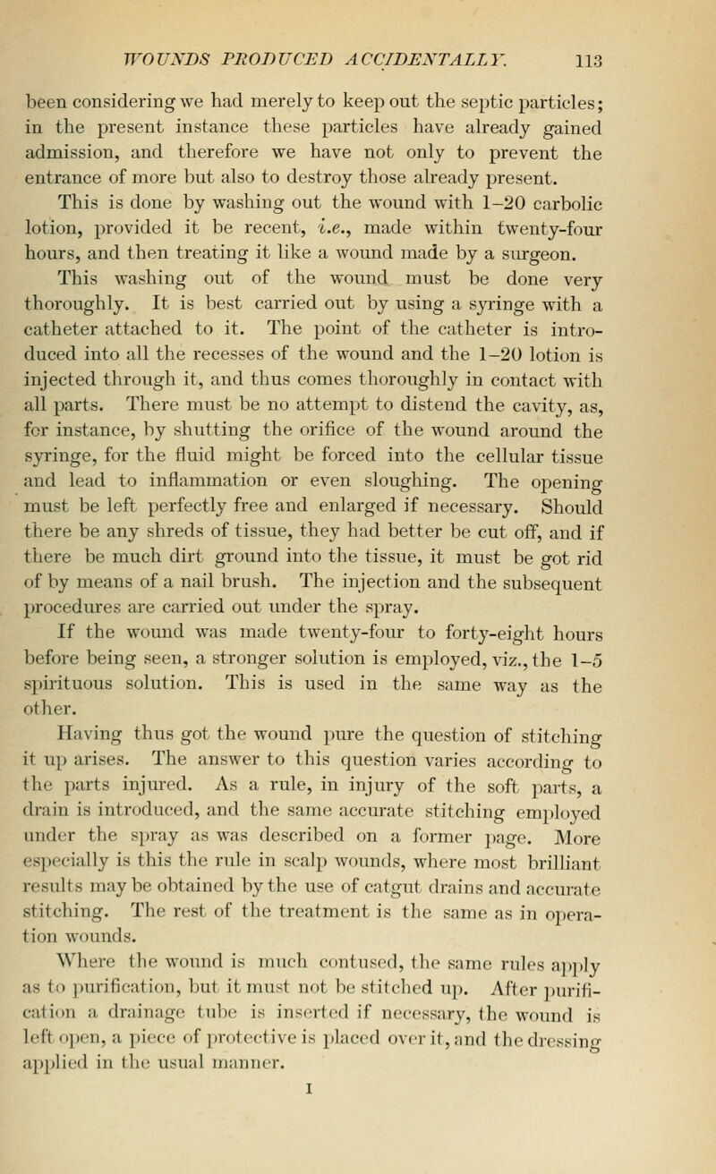 been considering we had merely to keep out the septic particles; in the present instance these particles have already gained admission, and therefore we have not only to prevent the entrance of more but also to destroy those ah'eady present. This is done by washing out the wound with 1-20 carbolic lotion, provided it be recent, i.e., made within twenty-four hours, and then treating it like a wound made by a siu-geon. This washing out of the wound must be done very thoroughly. It is best carried out by using a syringe with a catheter attached to it. The point of the catheter is intro- duced into all the recesses of the wound and the 1-20 lotion is injected through it, and thus comes thoroughly in contact with all parts. There must be no attempt to distend the cavity, as, for instance, by shutting the orifice of the wound around the syringe, for the fluid might be forced into the cellular tissue and lead to inflammation or even sloughing. The opening must be left perfectly free and enlarged if necessary. Should there be any shreds of tissue, they had better be cut off, and if there be much dirt ground into the tissue, it must be got rid of by means of a nail brush. The injection and the subsequent procedures are carried out under the spray. If the wound was made twenty-four to forty-eight hours before being seen, a stronger solution is employed, viz., the 1-5 spirituous solution. This is used in the same way as the other. Having thus got the wound pure the question of stitching it up arises. The answer to this question varies according to the parts injured. As a rule, in injury of the soft parts, a drain is introduced, and the same accurate stitching employed under the spray as was described on a former page. More especially is this the rule in scalp wounds, where most brilliant results maybe obtained by the use of catgut drains and accurate stitching. The rest of the treatment is the same as in ojiera- tion wounds. Where the wound is much contused, the same rules apply as to purification, but it must not be stitched up. After purifi- cation a drainage tube is inserted if necessary, the wound is lefto],)en, a piece of protective is placed over it, and the dressing applied in the usual manner. 1