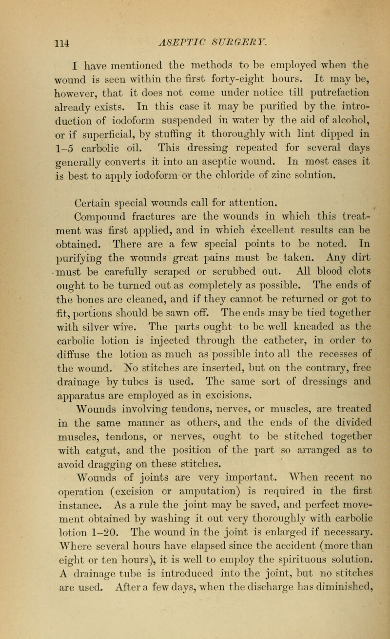 I have mentioned the methods to be employed when the womid is seen within the first forty-eight hours. It may be, however, that it does not come under notice till putrefaction already exists. In this case it may be purified by the intro- duction of iodoform suspended in water by the aid of ;dcohol, or if superficial, by stuffing it thoroughly with lint dipped in 1-5 carbolic oil. This dressing repeated for several days generally converts it into an aseptic wound. In most cases it is best to apply iodoform or the chloride of zinc solution. Certain special wounds call for attention. Compound fractures are the wounds in which this treat- ment was first applied, and in which excellent results can be obtained. There are a few special points to be noted. In purifying the wounds great pains must be taken. Any dirt • must be carefully scraped or scrubbed out. All blood clots ought to be turned out as completely as possible. The ends of the bones are cleaned, and if they cannot be returned or got to fit, portions should be sawn off. The ends may be tied together with silver wire. The parts ought to be well kneaded as the carbolic lotion is injected through the catheter, in order to diffuse the lotion as much as possible into all the recesses of the wound. No stitches are inserted, but on the contrary, free drainage by tubes is used. The same sort of dressings and apparatus are employed as in excisions. Wounds involving tendons, nerves, or muscles, are treated in the same manner as others, and the ends of the divided muscles, tendons, or nerves, ought to be stitched together with catgut, and the position of the part so arranged as to avoid dragging on these stitches. Wounds of joints are very imj^ortant. When recent no operation (excision or amputation) is required in the first instance. As a rule the joint may be saved, and perfect move- ment obtained by washing it out very thoroughly with carbolic lotion 1-20. The wound in the joint is enlarged if necessary. Where several hours have elapsed since the accident (more than eight or ten hours), it is well to employ the sj)irituous solution. A drainage tube is introduced into the joint, but no stitches are used. After a few days, when the discharge has diminished,