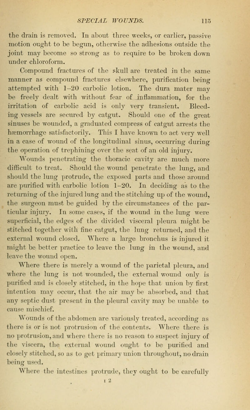 the drain is removed. In about three weeks, or earlier, passive motion ought to be begun, otherwise the adhesions outside the joint may become so strong as to require to be broken down under chloroform. Compound fractures of the skull are treated in the same manner as compound fractures elsewhere, purification being attempted with 1-20 carbolic lotion. The dm-a mater may be freely dealt with without fear of inflammation, for the irritation of carbolic acid is only very transient. Bleed- ing vessels are secured by catgut. Should one of the great sinuses be wounded, a graduated compress of catgut arrests the haemorrhage satisfactorily. This I have known to act very well in a case of woimd of the longitudinal sinus, occurring during the operation of trephining over the seat of an old injury. Wounds penetrating the thoracic cavity are much more difficult to treat. Should the wound penetrate the lung, and should the lung protrude, the exposed parts and those around are purified with carbolic lotion 1-20. In deciding as to the returning of the injured lung and the stitching up of the wound, the surgeon must be guided by the circumstances of the par- ticular injury. In some cases, if the wound in the lung were superficial, the edges of the divided visceral pleura might be stitched together with fine catgut, the lung returned, and the external wound closed. Where a large bronchus is injured it might be better practice to leave the limg in the wound, and leave the wound open. Where there is merely a wound of the parietal pleura, and where the lung is not wounded, the external wound only is purified and is closely stitched, in the hope that union by first intention may occur, that the air may be absorbed, and that any septic dust present in the pleural cavity may be unable to cause mischief. Wounds of the abdomen are variously treated, according as there is or is not protrusion of the contents. Where there is no protrusion, and where there is no reason to suspect injm-y of the viscera, the external wound ought to be purified and closely stitched, so as to get primary union throughout, no drain being used. Where the intestines protrude, they ought to be carefully