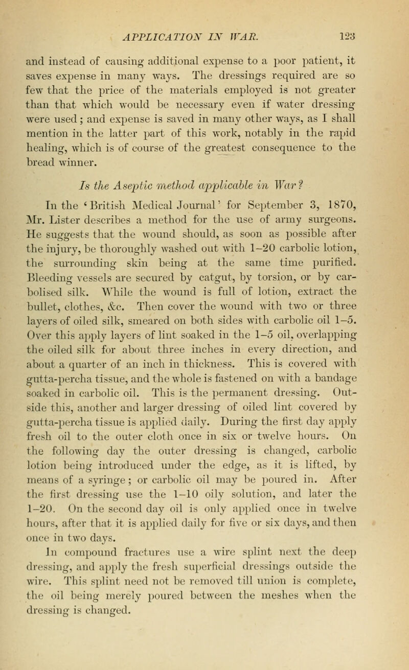 and instead of causing additional expense to a poor patient, it saves expense in many ways. The dressings required are so few that the price of the materials employed is not greater than that which would be necessary even if water dressing were used; and expense is saved in many other ways, as I shall mention in the latter part of this work, notably in the rapid healing, which is of course of the greatest consequence to the bread winner. Is the Aseptic method applicable in War? In the 'British Medical Journal' for September 3, 1870, Mr. Lister describes a method for the use of army surgeons. He suggests that the wound should, as soon as possible after the injury, be thoroughly washed out with 1-20 carbolic lotion, the smTounding skin being at the same time purified. Bleeding vessels are secured by catgut, by torsion, or by car- bolised silk. While the wound is full of lotion, extract the bullet, clothes, &c. Then cover the wound with two or three layers of oiled silk, smeared on both sides with carbolic oil 1-5. Over this apply layers of lint soaked in the 1-5 oil. overlapping the oiled silk for about three inches in every direction, and about a quarter of an inch in thickness. This is covered with gutta-percha tissue, and the whole is fastened on with a bandage soaked in carbolic oil. This is the permanent dressing. Out- side this, another and larger dressing of oiled lint covered by gutta-percha tissue is applied daily. During the first day apply fresh oil to the outer cloth once in six or twelve hours. On the following day the outer dressing is changed, carbolic lotion being introduced under the edge, as it is lifted, by means of a syringe; or carbolic oil may be poured in. After the first dressing use the 1-10 oily solution, and later the 1-20. On the second day oil is only applied once in twelve hours, after that it is applied daily for five or six days, and then once in two days. Jn compound fractures use a wire splint next the deep dressing, and apply the fresh superficial dressings outside the wire. This s})lint need not be removed till union is complete, the oil being merely poured between the meshes when the dressing is changed.