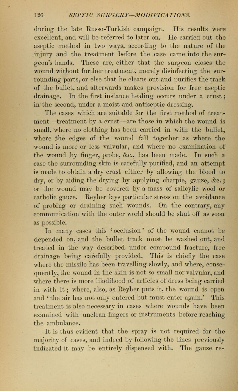 during the late Kusso-Turkish campaign. His results were excellent, and will be referred to later on. He carried out the aseptic method in two ways, according to the nature of the injury and the treatment before the case came into the sur- geon's hands. These are, either that the surgeon closes the wound without further treatment, merely disinfecting the sur- rounding parts, or else that he cleans out and purifies the track of the bullet, and afterwards makes provision for free aseptic drainage. In the first instance healing occurs under a crust; in the second, under a moist and antiseptic dressing. The cases which are suitable for the first method of treat- ment—treatment by a crust—are those in which the wound is small, where no clothing has been carried in with the bullet, where the edges of the wound fall together as where the wound is more or less valvular, and where no examination of the wound by finger, probe, &c., has been made. In such a case the surrounding skin is carefully purified, and an attempt is made to obtain a dry crust either by allowing the blood to dry, or by aiding the drying by applying charpie, gauze, &c.; or the wound may be covered by a mass of salicylic wool or carbolic gauze. Keyher lays particular stress on the avoidance of probing or draining such wounds. On the contrary, any communication with the outer world should be shut off as soon as possible. In many cases this ' occlusion' of the wound cannot be depended on, and the bullet track must be washed out, and treated in the way described under compound fracture, free drainage being carefully provided. This is chiefly the case where the missile has been travelling slowly, and where, conse- quently, the wound in the skin is not so small nor valvular, and where there is more likelihood of articles of dress being carried in with it; where, also, as Eeyher puts it, the wound is open and ' the air has not only entered but must enter again.' This treatment is also necessary in cases where wounds have been examined with unclean fingers or instruments before reaching the ambulance. It is thus evident that the spray is not required for the majority of cases, and indeed by following the lines previously indicated it may be entirely dispensed with. The gauze re-