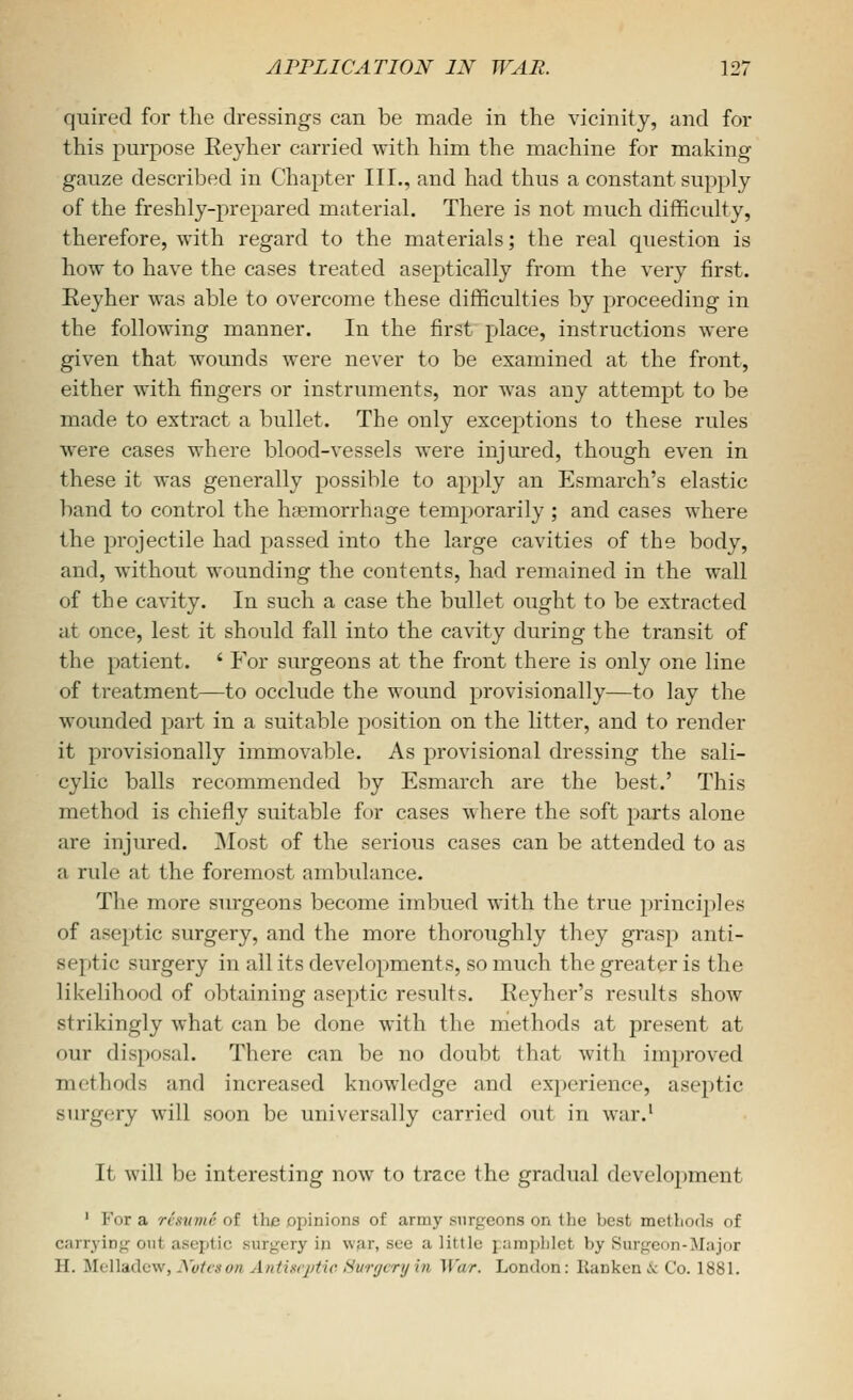 quired for the dressings can be made in the vicinity, and for this purpose Eeyher carried with him the machine for making gauze described in Chapter III., and had thus a constant supply of the freshly-prepared material. There is not much difficulty, therefore, with regard to the materials; the real question is how to have the cases treated aseptically from the very first. Eeyher was able to overcome these difficulties by proceeding in the following manner. In the first place, instructions were given that wounds were never to be examined at the front, either with fingers or instruments, nor was any attempt to be made to extract a bullet. The only exceptions to these rules were cases where blood-vessels were injured, though even in these it was generally possible to apply an Esmarch's elastic band to control the haemorrhage temporarily ; and cases where the projectile had passed into the large cavities of the body, and, without wounding the contents, had remained in the wall of the cavity. In such a case the bullet ought to be extracted at once, lest it should fall into the cavity during the transit of the patient. ' For surgeons at the front there is only one line of treatment—to occlude the wound provisionally—to lay the wounded part in a suitable position on the litter, and to render it provisionally immovable. As provisional dressing the sali- cylic balls recommended by Esmarch are the best.' This method is chiefly suitable for cases where the soft parts alone are injured. ]Most of the serious cases can be attended to as a rule at the foremost ambulance. The more surgeons become imbued with the true principles of aseptic surgery, and the more thoroughly they grasp anti- septic surgery in all its developments, so much the greater is the likelihood of obtaining aseptic results. Reyher's results show strikingly what can be done with the methods at present at our disposal. There can be no doubt that with improved methods and increased knowledge and experience, aseptic surgery will soon be universally carried out in war.' It will be interesting now to trace the gradual development ' For a resume of the opinions of army surgeons on the best methods of carrying out aseptic surgery in war, see a little pamphlet by Surgeon-Major H. Melladew, Xvtcson Antincptie Surgery in War. London: Ilanken .v Co. 1881.