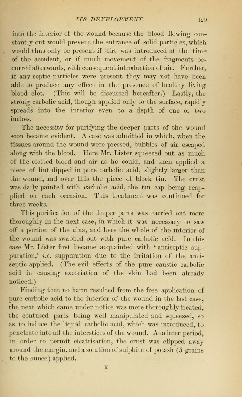 into the interior of the wound because the blood flowing con- stantly out would prevent the entrance of solid particles, which would thus only be present if dirt was introduced at the time of the accident, or if much movement of the fragments oc- curred afterwards, with consequent introduction of air. Further, if any septic particles were present they may not have been able to produce any effect in the presence of healthy living blood clot. (This will be discussed hereafter.) Lastly, the strong carbolic acid, though appKed only to the surface, rapidly spreads into the interior even to a depth of one or two inches. The necessity for pmifying the deeper parts of the wound soon became evident. A case was admitted in which, when the tissues around the wound were pressed, bubbles of air escaped along with the blood. Here Mr. Lister squeezed out as much of the clotted blood and air as he could, and then applied a piece of lint dipped in pure carbolic acid, slightly larger than the wound, and over this the piece of block tin. The crust was daily painted with carbolic acid, the tin cap being reap- plied on each occasion. This treatment was continued for three weeks. This purification of the deeper parts was carried out more thoroughly in the next case, in w^hich it was necessary to saw off a portion of the ulna, and here the whole of the interior of the wound was swabbed out with pm-e carbolic acid. In this case Mr. Lister first became acquainted with ' antiseptic sup- puration,' i.e. su})puration due to the irritation of the anti- septic applied. (The evil effects of the piure caustic carbolic acid in causing excoriation of the skin had been already noticed.) Finding that no harm resulted from the free application of pure carbolic acid to the interior of the wound in the last case, the next which came under notice was more thoroughly treated, the contused parts being well manipulated and squeezed, so as to induce the liquid carbolic acid, which was introduced, to penetrate into all the interstices of the wound. At a later period, in order to permit cicatrisation, the crust was chpped away around the margin, and a solution of sulphite of potash (5 grains to the ounce) applied. K