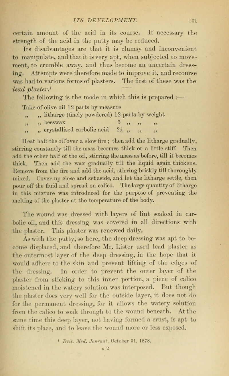 certain amount of the acid in its course. If necessary the strength of the acid in the putty may be reduced. Its disadvantages are that it is clumsy and inconvenient to manipulate, and that it is very apt, when subjected to move- ment, to crumble away, and thus become an uncertain dress- ing. Attempts were therefore made to improve it, and recourse was had to various forms of plasters. The first of these was the lead 'plaster,^ The following is the mode in which this is prepared :— Take of olive oil 12 parts by measure „ ,, litharge (finely powdered) 12 parts by Aveight „ „ beeswax 3 „ „ „ ,, „ crystallised carbolic acid 2^ ,, ,, „ Heat half the oil'over a slow fire; then add the litharge gradually, stirring constantly till the mass becomes thick or a little stiff. Then add the other half of the oil, stirring the mass as before, till it becomes thick. Then add the wax gradually till the liquid again thickens. Remove from the fire and add the acid, stirring briskly till thoroughly mixed. Cover up close and set aside, and let the litharge settle, then pour ofi the fluid and spread on calico. The large quantity of litharge in this mixture was introduced for the purpose of preventing the melting of the plaster at the temperature of the body. The wound was dressed with layers of lint soaked in car- bolic oil, and this dressing was covered in all directions with the plaster. This plaster was renewed daily. As with the putty, so here, the deep dressing was apt to be- come displaced, and therefore Mr. Lister used lead plaster as the outermost layer of the deep dressing, in the hope that it would adhere to the skin and prevent lifting of the edges of the dressing. In order to prevent the outer layer of the plaster from sticking to this inner portion, a piece of calico moistened in the watery solution was interposed. But though the plaster does very well for the outside layer, it does not do for the permanent dressing, for it allows the watery solution from the calico to soak through to the wound beneath. At the same time this deep layer, not having formed a crust, is apt to shift its place, and to leave the wound more or less exposed. ' Brit. .Vrd. JiniriKil. Octolicr ;>!, 1878. K 2