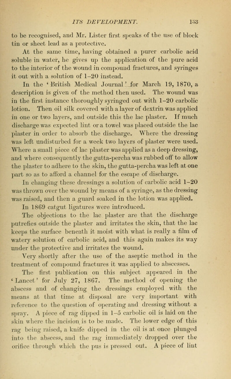 to be recognised, and Mr. Lister first speaks of the use of block tin or sheet lead as a protective. At the same time, having obtained a pmrer carbolic acid soluble in water, he gives up the application of the pure acid to the interior of the wound in compound fractures, and syringes it out with a solution of 1-20 instead. In the 'British Medical Journal' for March 19, 1870, a description is given of the method then used. The wound was in the first instance thoroughly syringed out with 1-20 carbolic lotion. Then oil silk covered with a layer of dextrin was applied iu one or two layers, and outside this the lac plaster. If much discharge was expected lint or a towel was placed outside the lac piaster in order to absorb the discharge. Where the dressing was left undistui'bed for a week two layers of plaster were used. Where a small piece of lac plaster was applied as a deep dressing, and where consequently the gutta-percha was rubbed off to allow the plaster to adhere to the skin, the gutta-percha was left at one part so as to afford a channel for the escape of discharge. In changing these dressings a solution of carbolic acid 1-20 was thrown over the wound by means of a syringe, as the dressing was raised, and then a guard soaked in the lotion was applied. In 1869 catgut ligatures were introduced. The objections to the lac plaster are that the discharge putrefies outside the plaster and irritates the skin, that the lac keeps the surface beneath it moist with what is really a film of watery solution of carbolic acid, and this again makes its way under the protective and irritates the woimd. Very shortly after the use of the aseptic method in the treatment of compound fractures it was a})plied to abscesses. The first publication on this subject appeared in the 'Lancet' for July 27, 1867. The method of opening the abscess and of changing the dressings employed with the means at that time at disposal are very important with reference to the question of operating and dressing without a s})iay. A piece of rag dipped in 1-5 carl)olic oil is laid on the skin where the incision is to be made. The lower edge of this rag being raised, a knife dipped in the oil is at once plunged into the abscess, and the rag immediately dropped over the orifice through which the pus is pressed out. A piece of lint