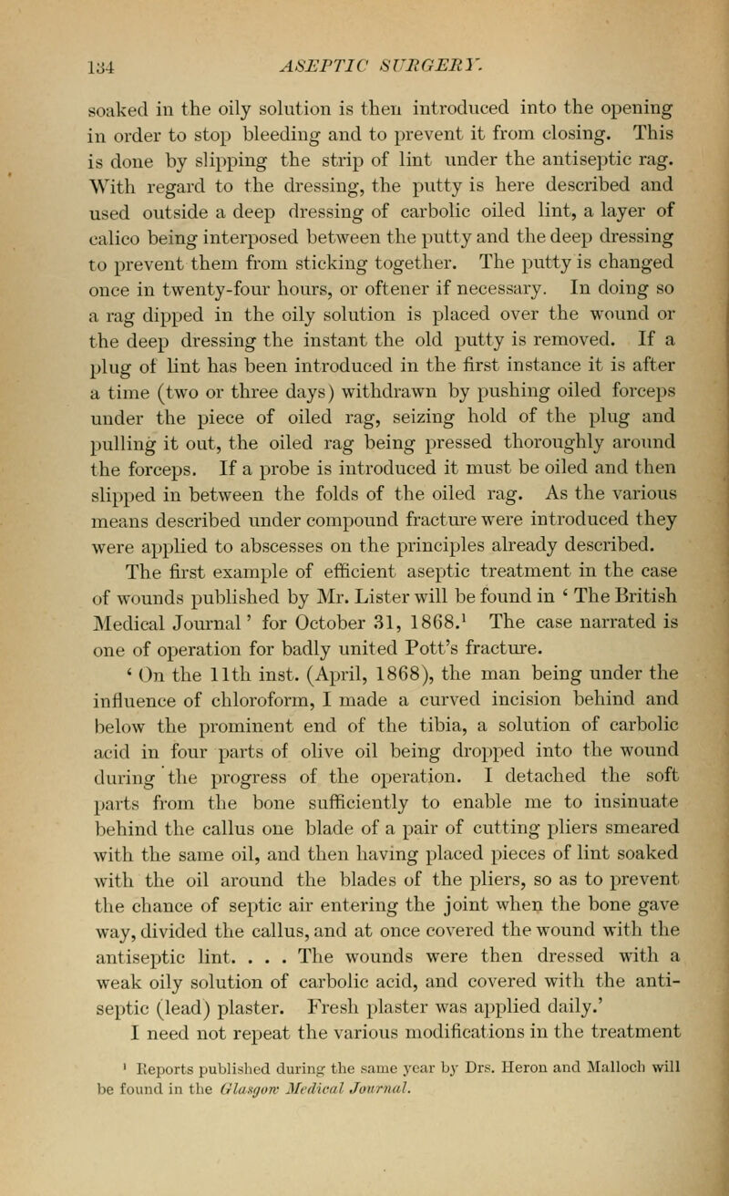 soaked in the oily solution is then introduced into the opening in order to stop bleeding and to prevent it from closing. This is done by slipping the strip of lint under the antiseptic rag. With regard to the dressing, the putty is here described and used outside a deep dressing of carbolic oiled lint, a layer of calico being interposed between the putty and the deep dressing to prevent them from sticking together. The putty is changed once in twenty-four hours, or oftener if necessary. In doing so a rag dipped in the oily solution is placed over the wound or the deep dressing the instant the old putty is removed. If a plug of lint has been introduced in the first instance it is after a time (two or three days) withdrawn by pushing oiled forceps under the piece of oiled rag, seizing hold of the plug and pulling it out, the oiled rag being pressed thoroughly around the forceps. If a probe is introduced it must be oiled and then slipped in between the folds of the oiled rag. As the various means described under compound fracture were introduced they were applied to abscesses on the principles already described. The first example of efficient aseptic treatment in the case of wounds published by Mr. Lister will be found in ' The British Medical Journal' for October .31, 1868,^ The case narrated is one of operation for badly united Pott's fracture. ' On the 11th inst. (April, 1868), the man being under the influence of chloroform, I made a curved incision behind and below the prominent end of the tibia, a solution of carbolic acid in four parts of olive oil being dropped into the wound during the progress of the operation. I detached the soft parts from the bone sufficiently to enable me to insinuate behind the callus one blade of a pair of cutting pliers smeared with the same oil, and then having placed pieces of lint soaked with the oil around the blades of the pliers, so as to prevent the chance of septic air entering the joint when the bone gave way, divided the callus, and at once covered the wound with the antiseptic lint. . . . The wounds were then dressed with a weak oily solution of carbolic acid, and covered with the anti- septic (lead) plaster. Fresh plaster was applied daily.' I need not repeat the various modifications in the treatment ' Reports published during the same year by Drs. Heron and Malloch will be found in the Glasgow Medical Jonrnal.