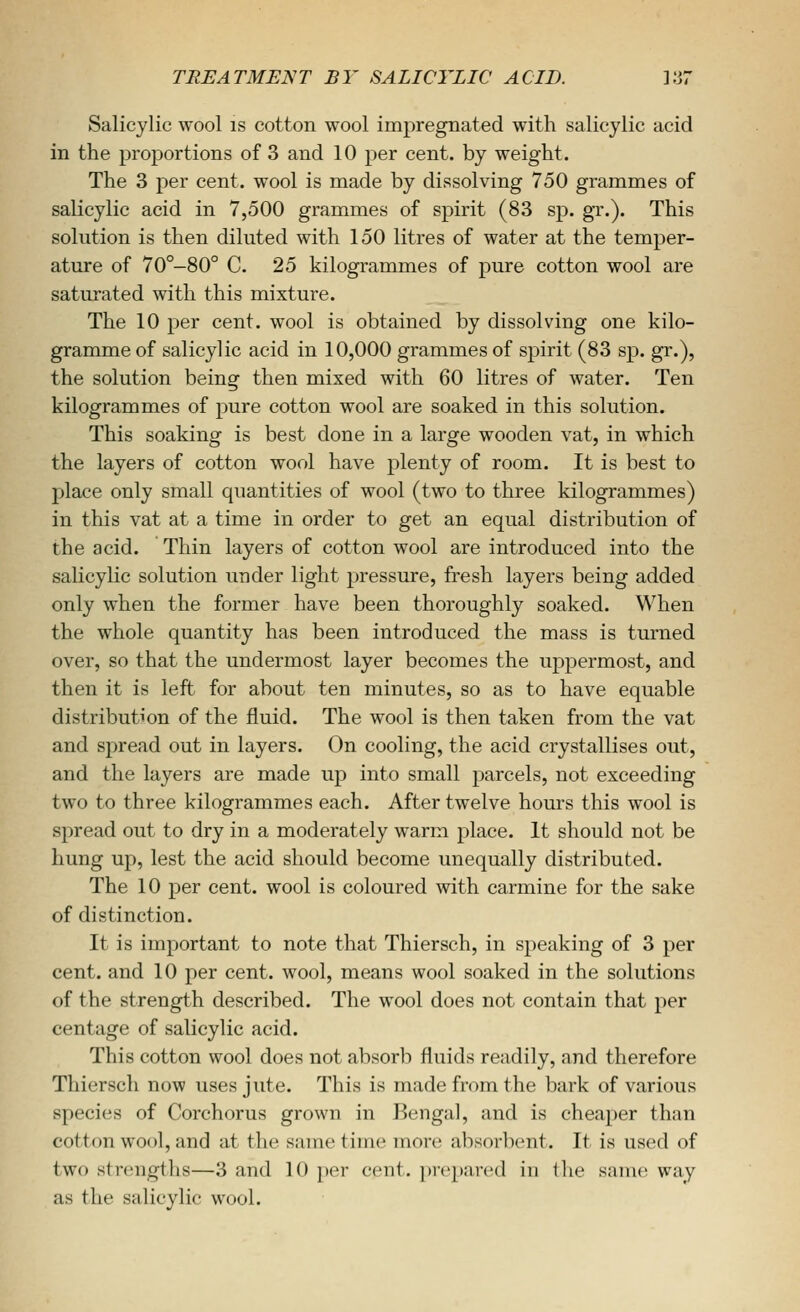 Salicylic wool is cotton wool impregnated with salicylic acid in the proportions of 3 and 10 per cent, by weight. The 3 per cent, wool is made by dissolving 750 grammes of salicylic acid in 7,500 grammes of spirit (83 sp. gr.). This solution is then diluted with 150 litres of water at the temper- ature of 70°-80° C. 25 kilogrammes of pure cotton wool are saturated with this mixture. The 10 per cent, wool is obtained by dissolving one kilo- gramme of salicylic acid in 10,000 grammes of spirit (83 sp. gr.), the solution being then mixed with 60 litres of water. Ten kilogrammes of pure cotton wool are soaked in this solution. This soaking is best done in a large wooden vat, in which the layers of cotton wool have plenty of room. It is best to place only small quantities of wool (two to three kilogrammes) in this vat at a time in order to get an equal distribution of the acid. Thin layers of cotton wool are introduced into the salicylic solution under light pressure, fresh layers being added only when the former have been thoroughly soaked. When the whole quantity has been introduced the mass is turned over, so that the undermost layer becomes the uppermost, and then it is left for about ten minutes, so as to have equable distribution of the fluid. The wool is then taken from the vat and spread out in layers. On cooling, the acid crystallises out, and the layers are made up into small parcels, not exceeding two to three kilogrammes each. After twelve hours this wool is spread out to dry in a moderately warm place. It should not be hung up, lest the acid should become unequally distributed. The 10 per cent, wool is coloured with carmine for the sake of distinction. It is important to note that Thiersch, in speaking of 3 per cent, and 10 per cent, wool, means wool soaked in the solutions of the strength described. The wool does not contain that per centage of salicylic acid. This cotton wool does not absorb fluids readily, and therefore Thiersch now uses jute. This is made from the bark of various species of Corchorus grown in Bengal, and is cheaper than cotton wool, and at the same time more absorlient. It is used of two strengths—3 and 10 per cent, prepared in the same way as the salicylic wool.